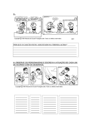 G-.




__POR QUE O CASCÃO FICOU ASSUSTADO NA TIRINHA ACIMA?_________
A_____________________________________________________________________
______________________________________________________________________
______________________________________________________________________
______________________________________________________________________
______________________________________________________________________


 H-.OBSERVE OS PERSONAGENS E ESCREVA A ATUAÇÃO DE CADA UM
 DE ACORDO COM OS DESENHOS.




    ___________     ________      ____________      ________________
    ___________     ________      ____________      ________________
    ___________     ________      ____________      ________________
    ___________     ________      ____________      ________________
    ___________     ________      ____________      ________________
    ___________     ________      ____________      ________________
    ___________     ________      ____________      ________________
    ___________     ________      ____________      ________________
                                                    _
 