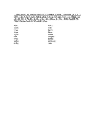 I - SEQUINDO AS REGRAS DE ORTOGRAFIA SOBRE O PLURAL {A, E, I, O
e U = (+ S) / ÃO = ÃOS, ÃES E ÕES / R e Z = (+ ES) / M= (- M + NS) / X
e S=(O, OS) / AL, EL, IL, OL, e UL = (-L +IS) ou IL= (-IL + EIS)} PASSE AS
PALAVRAS A BAIXO PARA O PLURAL.

mão:                                  nariz:
cantil:                              fértil:
vírus:                               barril:
tórax:                                lápis:
fogão:                                mesa:
céu:                                 chapéu:
pires:                               botão:
urubu:                               bombom:
limão:                               mãe:
 