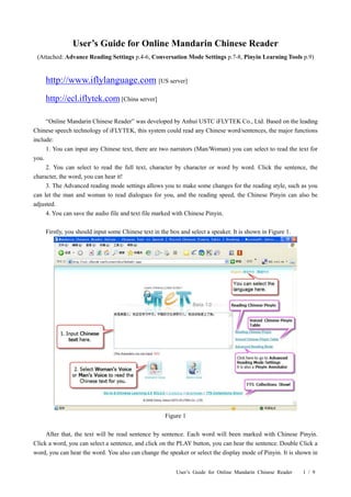 User’s Guide for Online Mandarin Chinese Reader
 (Attached: Advance Reading Settings p.4-6, Conversation Mode Settings p.7-8, Pinyin Learning Tools p.9)


    http://www.iflylanguage.com [US server]
    http://ecl.iflytek.com [China server]

     “Online Mandarin Chinese Reader” was developed by Anhui USTC iFLYTEK Co., Ltd. Based on the leading
Chinese speech technology of iFLYTEK, this system could read any Chinese word/sentences, the major functions
include:
     1. You can input any Chinese text, there are two narrators (Man/Woman) you can select to read the text for
you.
     2. You can select to read the full text, character by character or word by word. Click the sentence, the
character, the word, you can hear it!
     3. The Advanced reading mode settings allows you to make some changes for the reading style, such as you
can let the man and woman to read dialogues for you, and the reading speed, the Chinese Pinyin can also be
adjusted.
     4. You can save the audio file and text file marked with Chinese Pinyin.

    Firstly, you should input some Chinese text in the box and select a speaker. It is shown in Figure 1.




                                                     Figure 1

     After that, the text will be read sentence by sentence. Each word will been marked with Chinese Pinyin.
Click a word, you can select a sentence, and click on the PLAY button, you can hear the sentence. Double Click a
word, you can hear the word. You also can change the speaker or select the display mode of Pinyin. It is shown in


                                                         User’s Guide for Online Mandarin Chinese Reader    1 / 9
 