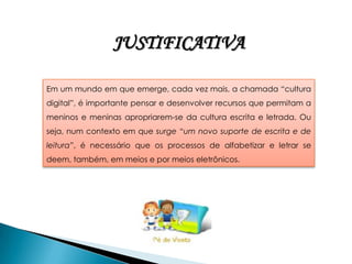 JUSTIFICATIVA

Em um mundo em que emerge, cada vez mais, a chamada “cultura
digital”, é importante pensar e desenvolver recursos que permitam a
meninos e meninas apropriarem-se da cultura escrita e letrada. Ou
seja, num contexto em que surge “um novo suporte de escrita e de
leitura”, é necessário que os processos de alfabetizar e letrar se
deem, também, em meios e por meios eletrônicos.
 