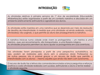 INTRODUÇÃO

As atividades relativas à primeira semana do 1º Ano de escolaridade (Educopédia
Alfabetização) estão organizadas a partir de um contexto narrativo e alocadas em um
ambiente esteticamente estimulante e agradável aos alunos.


As atividades estão inseridas em uma narrativa que se desenrola por meio da resolução
de desafios de interatividade: à medida que uma atividade vai sendo realizada, nova(s)
atividade(s) vão surgindo, o que permite ao aluno dar prosseguimento à narrativa.


A narrativa inicia-se numa cidade onde vivem os protagonistas – um menino e uma
menina – que, por encantamento, são transportados a uma floresta mágica.
As atividades propostas permitem ao aluno ajudar os protagonistas em suas aventuras.


Tais atividades foram planejadas a partir de uma perspectiva autodidática, ou
seja, podem ser realizadas pelo aluno sem a presença do(a) Professor(a) ou
de outras pessoas. Isto é possível graças a um recurso de áudio que permite a
interatividade com os alunos – mesmo aqueles que ainda não leem com autonomia.

O recurso de áudio faz a leitura dos comandos/enunciados e lança perguntas e reforços
positivos a cada atividade realizada com sucesso, estimulando o aluno a tentar realizar
a atividade seguinte.
 