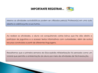 IMPORTANTE REGISTRAR...



Mesmo as atividades autodidáticas podem ser utilizadas pelo(a) Professor(a) em uma aula
aberta e coletiva junto a sua turma.




Ao realizar as atividades, o aluno vai conquistando cartas bônus que lhe dão direito a
participar de joguinhos e a acessar textos informativos com curiosidades, além de outros
recursos construídos a partir de diferentes linguagens.




Ressaltamos que a primeira semana da Educopédia Alfabetização foi pensada como um
tutorial que permite a ambientação do aluno por meio de atividades de fácil resolução.
 
