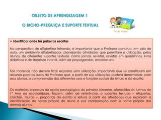 OBJETO DE APRENDIZAGEM 1

        O BICHO-PREGUIÇA E SUPORTE TEXTUAL


 Identificar onde há palavras escritas

Na perspectiva de alfabetizar letrando, é importante que o Professor construa, em sala de
aula, um ambiente alfabetizador, planejando atividades que permitam a utilização, pelos
alunos, de diferentes suportes textuais, como jornais, revistas, revistas em quadrinhos, livros
didáticos e de literatura infantil, além de propagandas, encartes etc.


Tais materiais não devem ficar expostos sem utilização. Importante que se constituam em
recursos para as aulas do Professor que, a partir de sua utilização, poderá desenvolver, com
seus alunos, a compreensão dos diferentes usos e funções sociais da leitura e da escrita.


Os materiais impressos de apoio pedagógico do primeiro bimestre, oferecidos às turmas do
1º Ano de escolaridade, trazem, além de referências a suportes textuais – etiquetas,
crachás, murais –, propostas de escrita e leitura a partir de atividades que exploram a
identificação do nome próprio do aluno e sua comparação com o nome próprio dos
demais alunos.
 