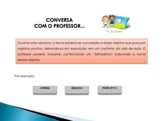 CONVERSA
           COM O PROFESSOR...


 Durante esta semana, o aluno poderá ser convidado a trazer objetos que possuam
 registros escritos, deixando-os em exposição, em um cantinho da sala de aula. O
 professor poderá, inclusive, confeccionar um “telhadinho” indicando o nome
 desses objetos.




Por exemplo:
 