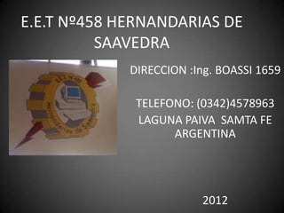 E.E.T Nº458 HERNANDARIAS DE
          SAAVEDRA
             DIRECCION :Ing. BOASSI 1659

              TELEFONO: (0342)4578963
              LAGUNA PAIVA SAMTA FE
                    ARGENTINA




                         2012
 