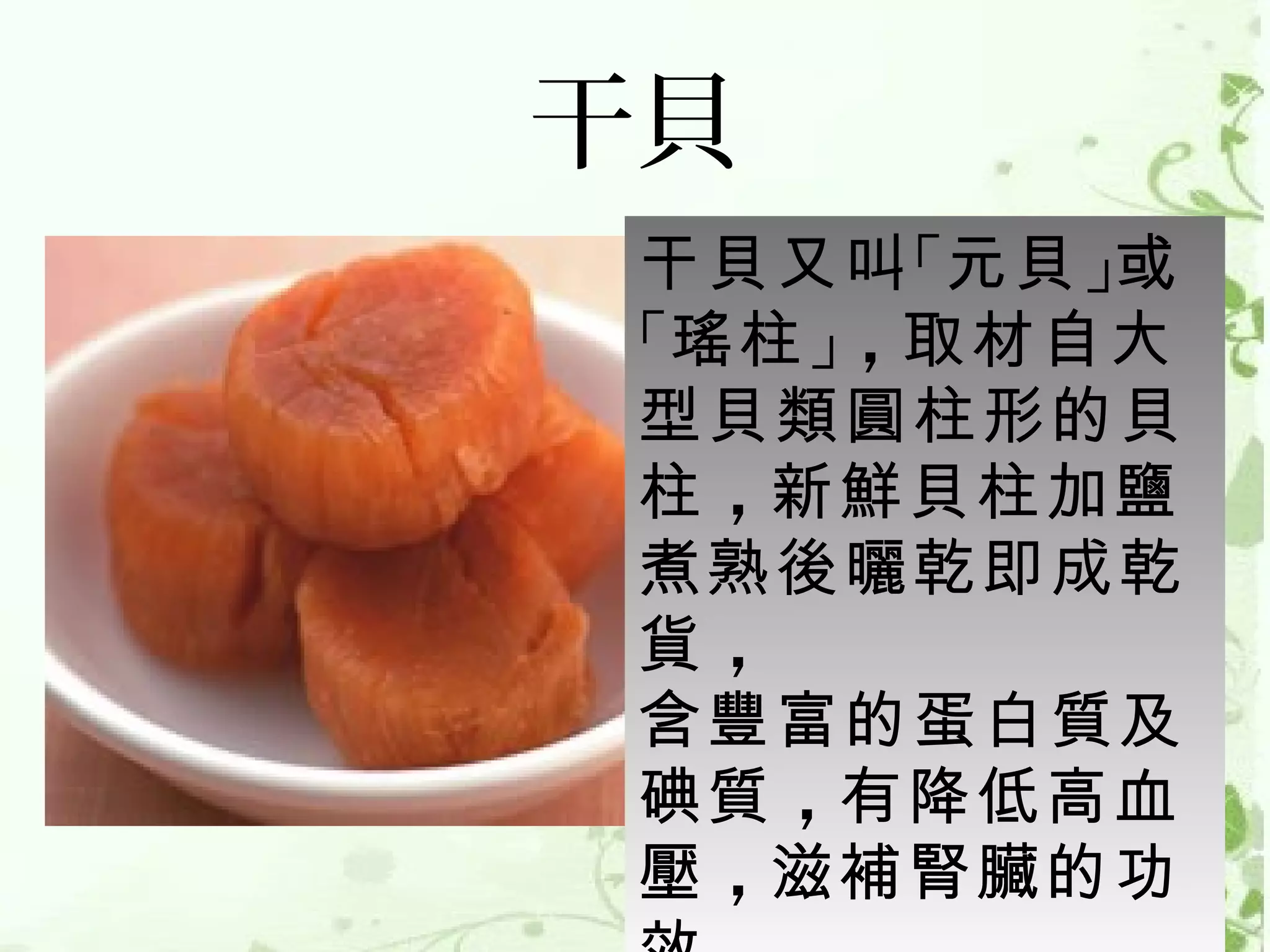 干貝
 干貝又叫 「元貝 」或
 「瑤柱 」，取材自大
 型貝類圓柱形的貝
 柱 ，新鮮貝柱加鹽
 煮熟後曬乾即成乾
 貨，
 含豐富的蛋白質及
 碘質 ，有降低高血
 壓 ，滋補腎臟的功
 