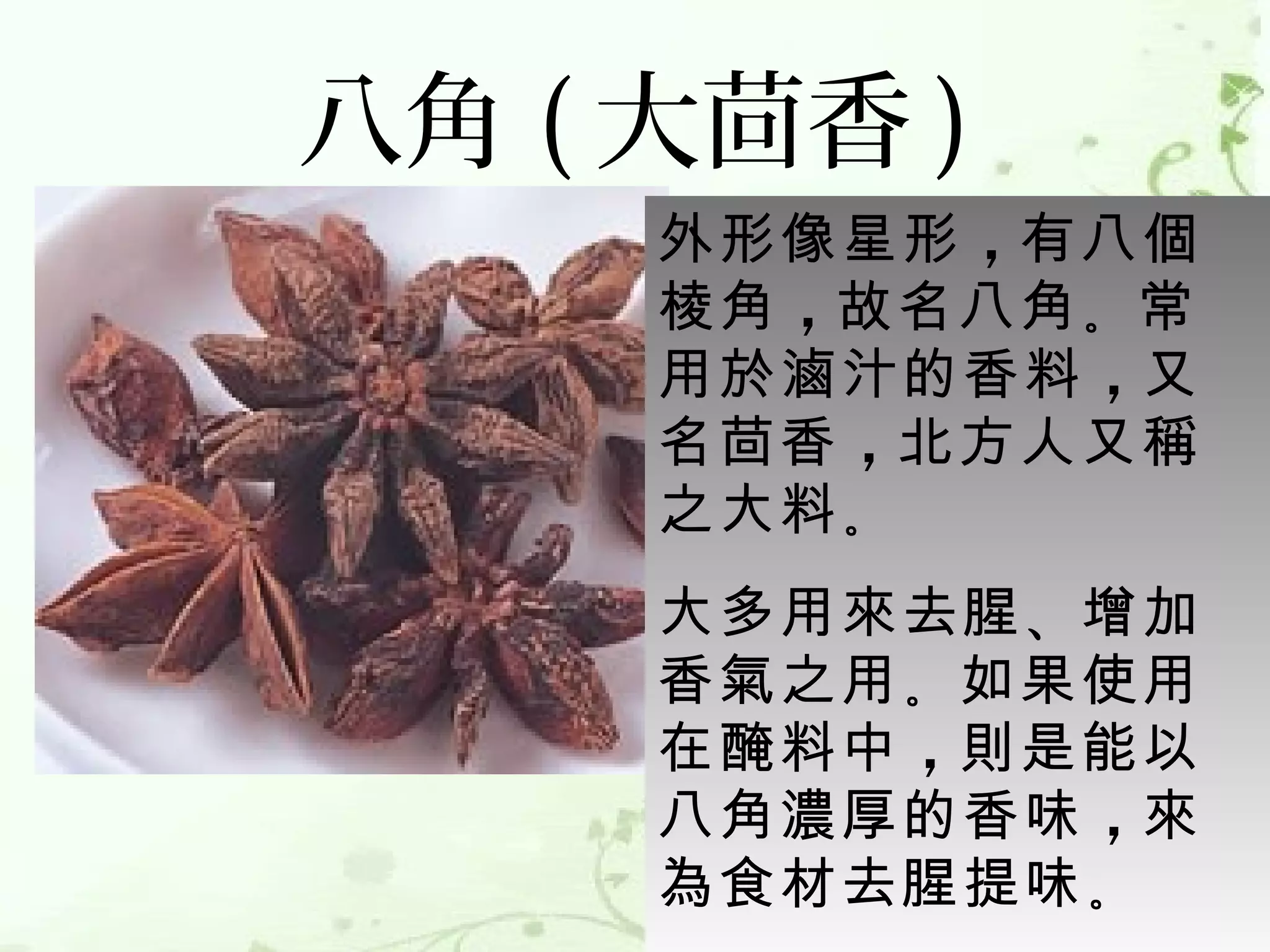 八角 ( 大茴香 )
     外形像星形 ，有八個
     棱角 ，故名八角 。常
     用於滷汁的香料 ，又
     名茴香 ，北方人又稱
     之大料 。
     大多用來去腥 、增加
     香氣之用 。如果使用
     在醃料中 ，則是能以
     八角濃厚的香味 ，來
     為食材去腥提味 。 
 