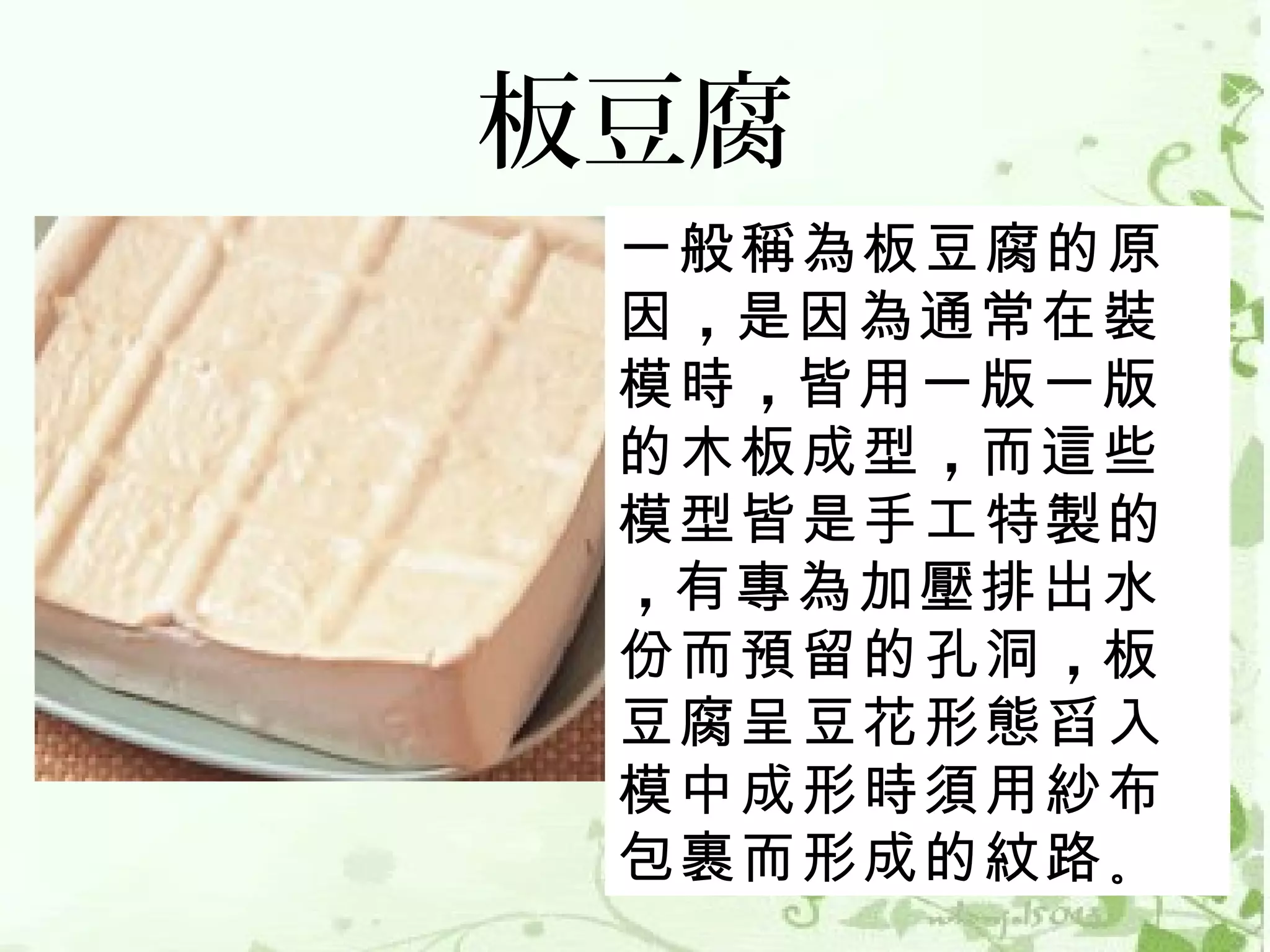 板豆腐
 一般稱為板豆腐的原
 因 ，是因為通常在裝
 模時 ，皆用一版一版
 的木板成型 ，而這些
 模型皆是手工特製的
 ，有專為加壓排出水
 份而預留的孔洞 ，板
 豆腐呈豆花形態舀入
 模中成形時須用紗布
 包裹而形成的紋路 。
 