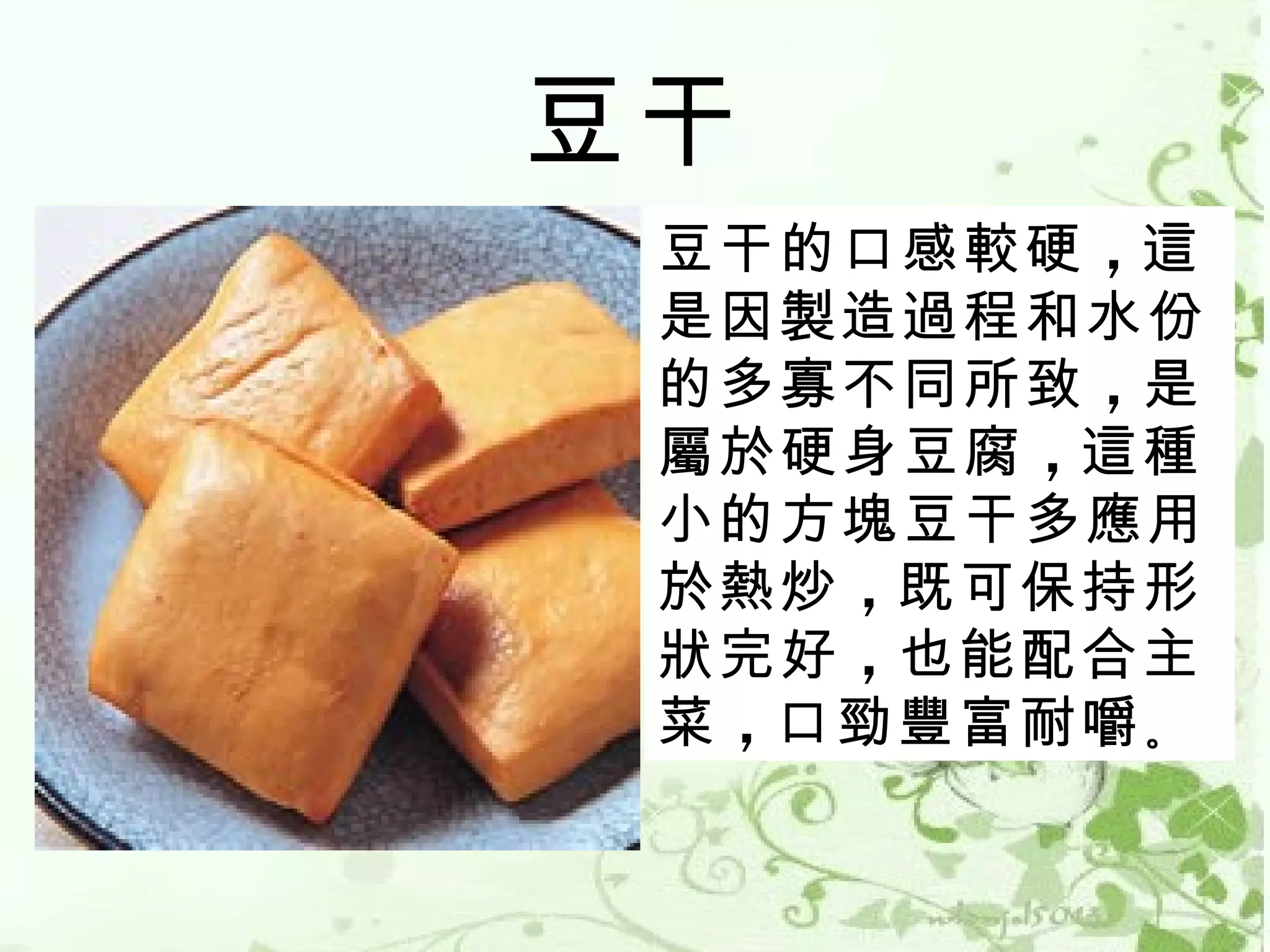 豆干
 豆干的口感較硬 ，這
 是因製造過程和水份
 的多寡不同所致 ，是
 屬於硬身豆腐 ，這種
 小的方塊豆干多應用
 於熱炒 ，既可保持形
 狀完好 ，也能配合主
 菜 ，口勁豐富耐嚼 。
 