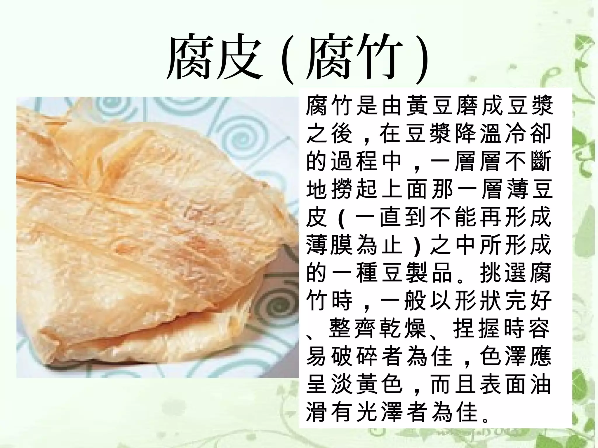 腐皮 ( 腐竹 )
    腐竹是由黃豆磨成豆漿
    之後 ，在豆漿降溫冷卻
    的過程中 ，一層層不斷
    地撈起上面那一層薄豆
    皮 （一直到不能再形成
    薄膜為止 ）之中所形成
    的一種豆製品 。挑選腐
    竹時 ，一般以形狀完好
    、整齊乾燥 、捏握時容
    易破碎者為佳 ，色澤應
    呈淡黃色 ，而且表面油
    滑有光澤者為佳 。
 