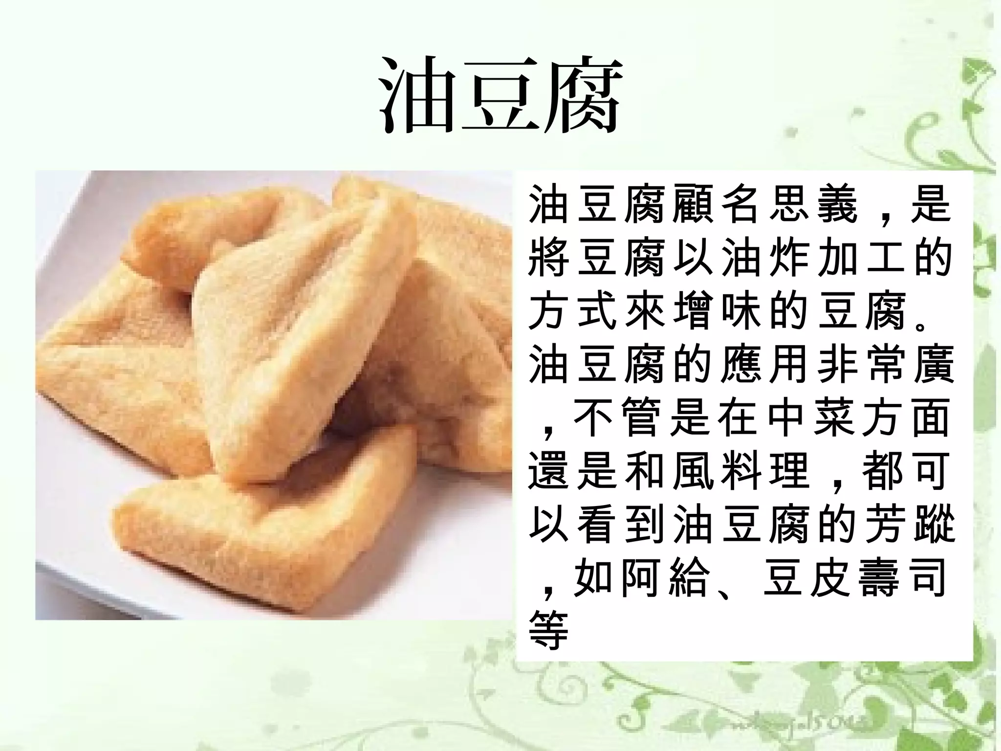 油豆腐
 油豆腐顧名思義 ，是
 將豆腐以油炸加工的
 方式來增味的豆腐 。
 油豆腐的應用非常廣
 ，不管是在中菜方面
 還是和風料理 ，都可
 以看到油豆腐的芳蹤
 ，如阿給 、豆皮壽司
 等
 