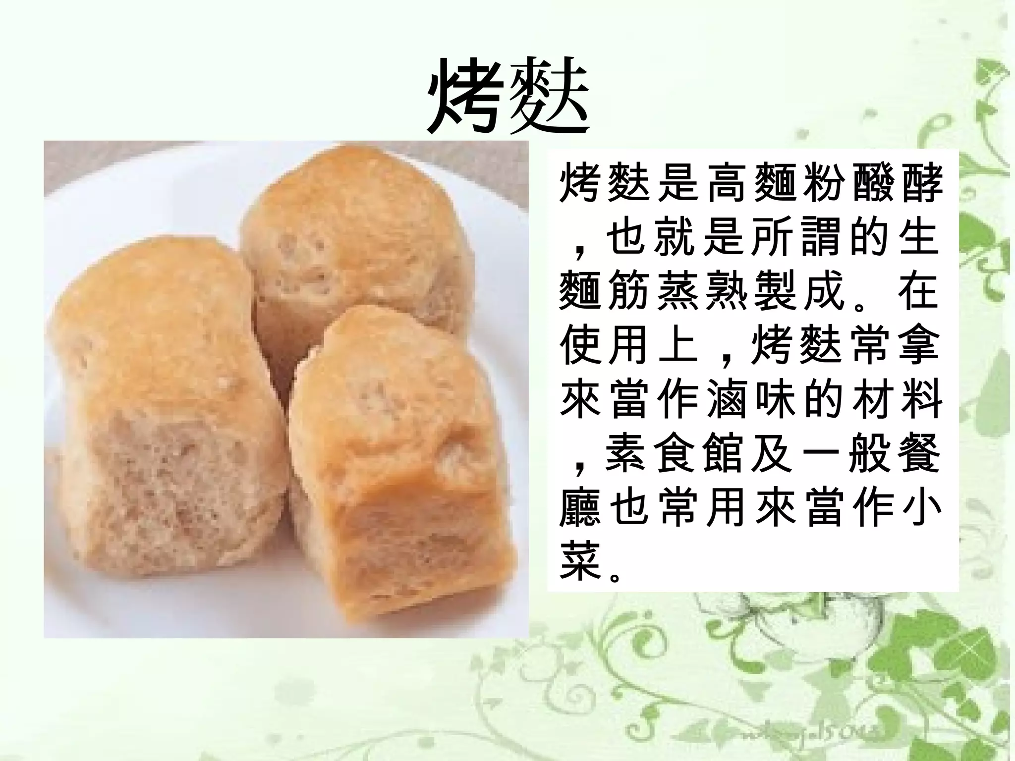 烤麩
 烤麩是高麵粉醱酵
 ，也就是所謂的生
 麵筋蒸熟製成 。在
 使用上 ，烤麩常拿
 來當作滷味的材料
 ，素食館及一般餐
 廳也常用來當作小
 菜。
 