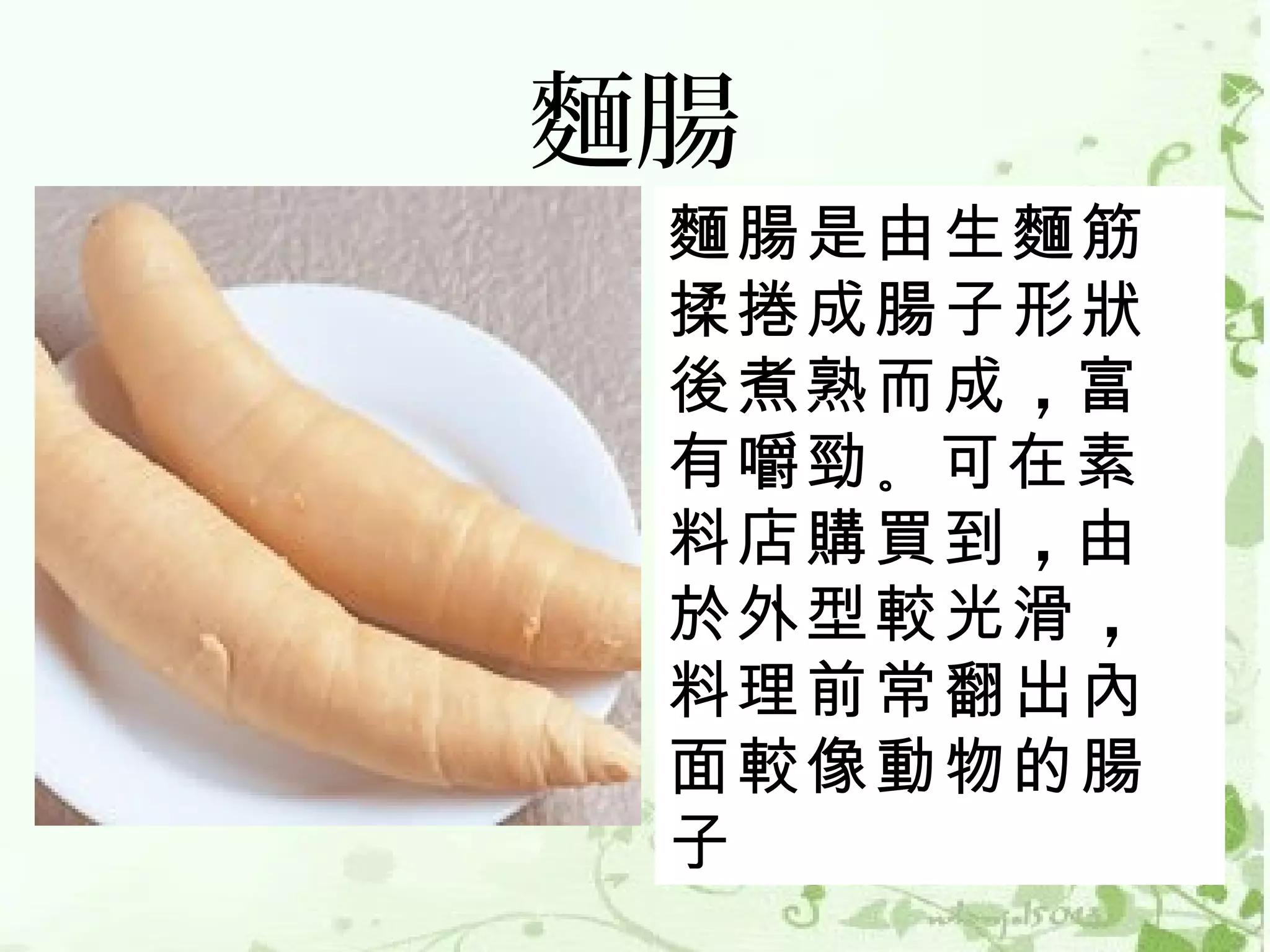 麵腸
 麵腸是由生麵筋
 揉捲成腸子形狀
 後煮熟而成 ，富
 有嚼勁 。可在素
 料店購買到 ，由
 於外型較光滑 ，
 料理前常翻出內
 面較像動物的腸
 子
 