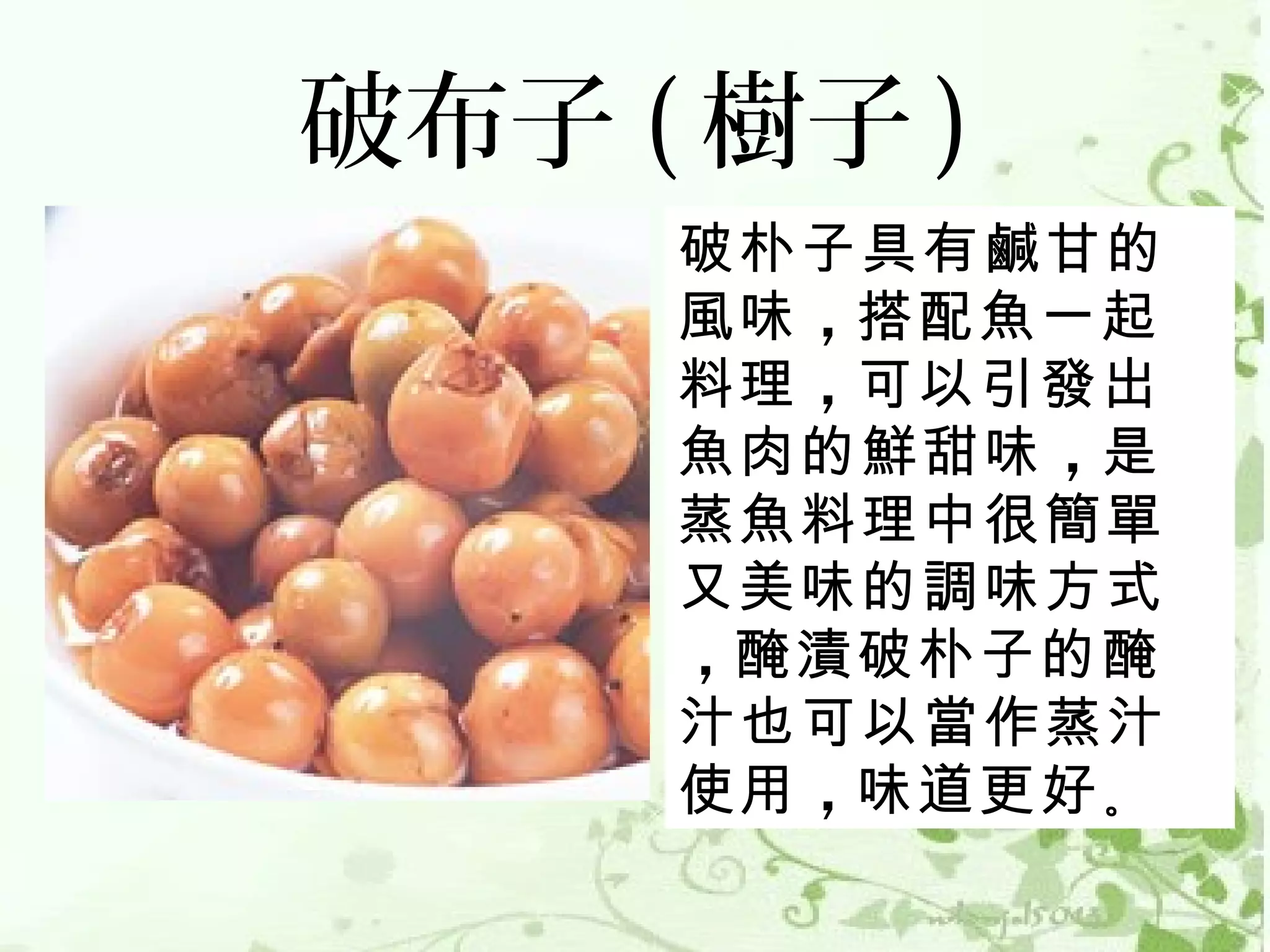 破布子 ( 樹子 )
     破朴子具有鹹甘的
     風味 ，搭配魚一起
     料理 ，可以引發出
     魚肉的鮮甜味 ，是
     蒸魚料理中很簡單
     又美味的調味方式
     ，醃漬破朴子的醃
     汁也可以當作蒸汁
     使用 ，味道更好 。
 