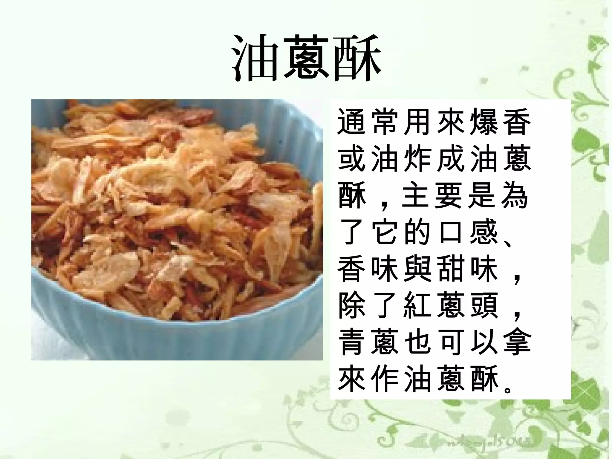 油蔥酥
  通常用來爆香
  或油炸成油蔥
  酥 ，主要是為
  了它的口感 、
  香味與甜味 ，
  除了紅蔥頭 ，
  青蔥也可以拿
  來作油蔥酥 。
 