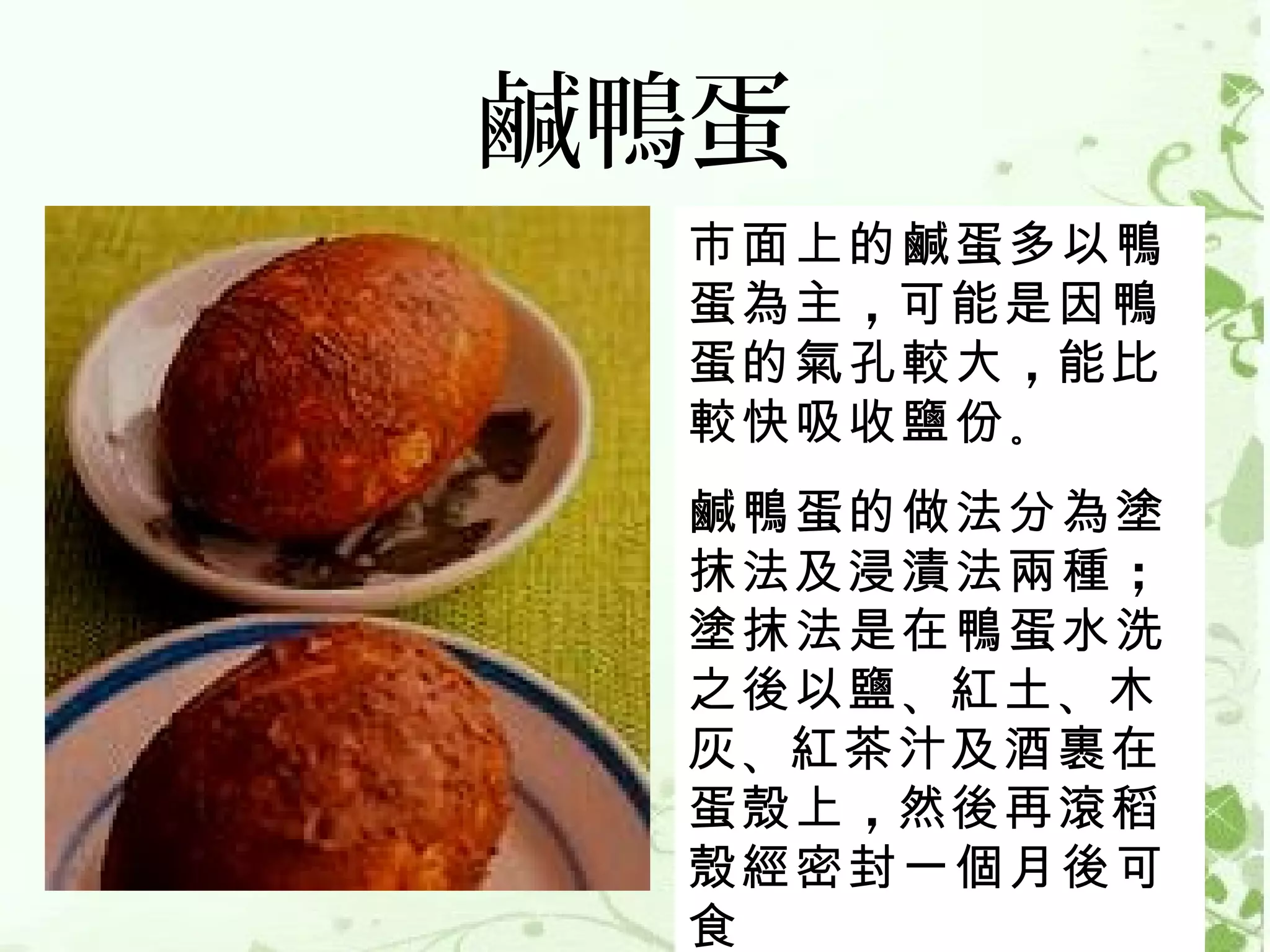 鹹鴨蛋
 市面上的鹹蛋多以鴨
 蛋為主 ，可能是因鴨
 蛋的氣孔較大 ，能比
 較快吸收鹽份 。
 鹹鴨蛋的做法分為塗
 抹法及浸漬法兩種 ；
 塗抹法是在鴨蛋水洗
 之後以鹽 、紅土 、木
 灰 、紅茶汁及酒裹在
 蛋殼上 ，然後再滾稻
 殼經密封一個月後可
 食
 