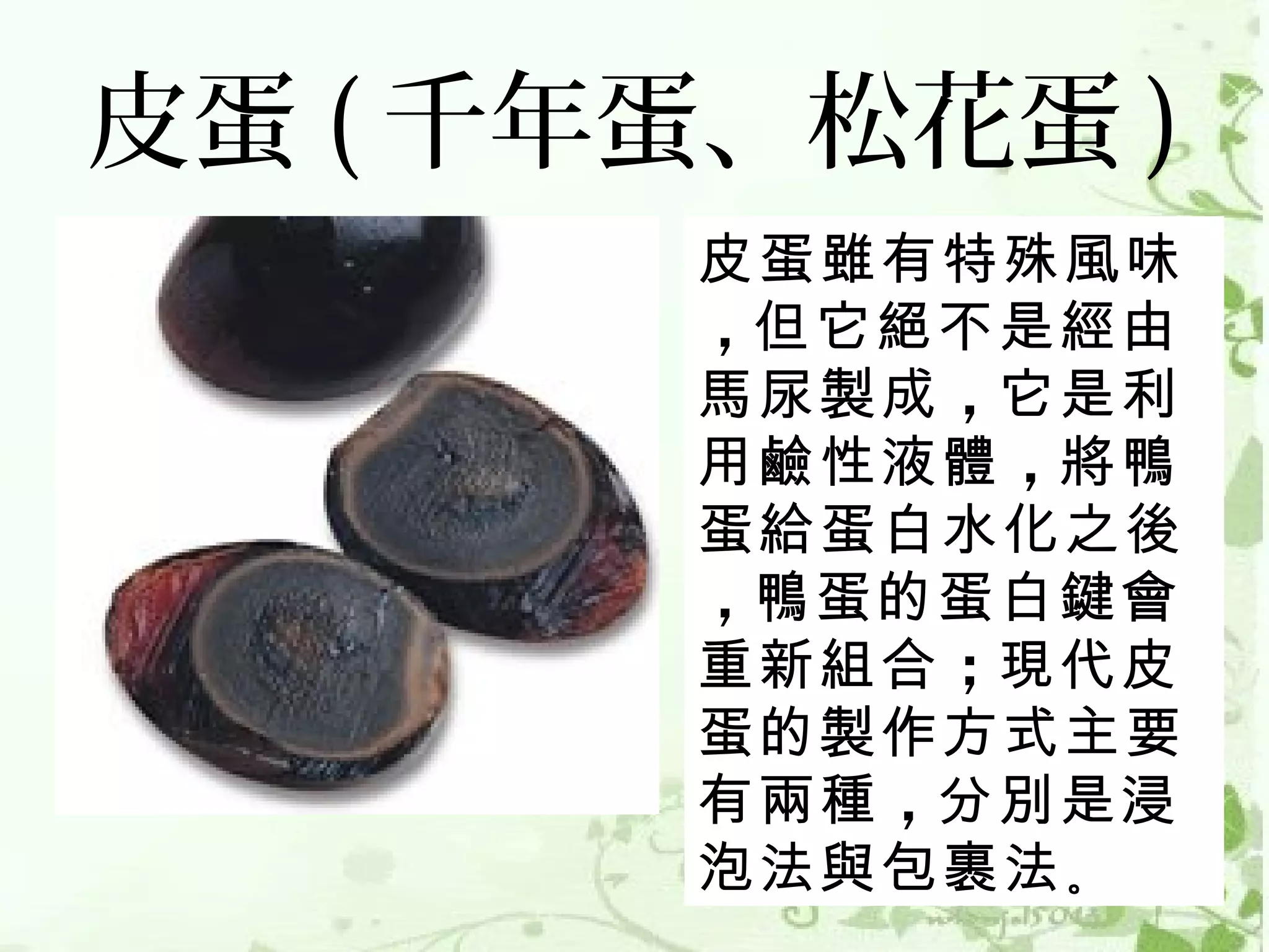 皮蛋 ( 千年蛋、松花蛋 )
       皮蛋雖有特殊風味
       ，但它絕不是經由
       馬尿製成 ，它是利
       用鹼性液體 ，將鴨
       蛋給蛋白水化之後
       ，鴨蛋的蛋白鍵會
       重新組合 ；現代皮
       蛋的製作方式主要
       有兩種 ，分別是浸
       泡法與包裹法 。 
 
