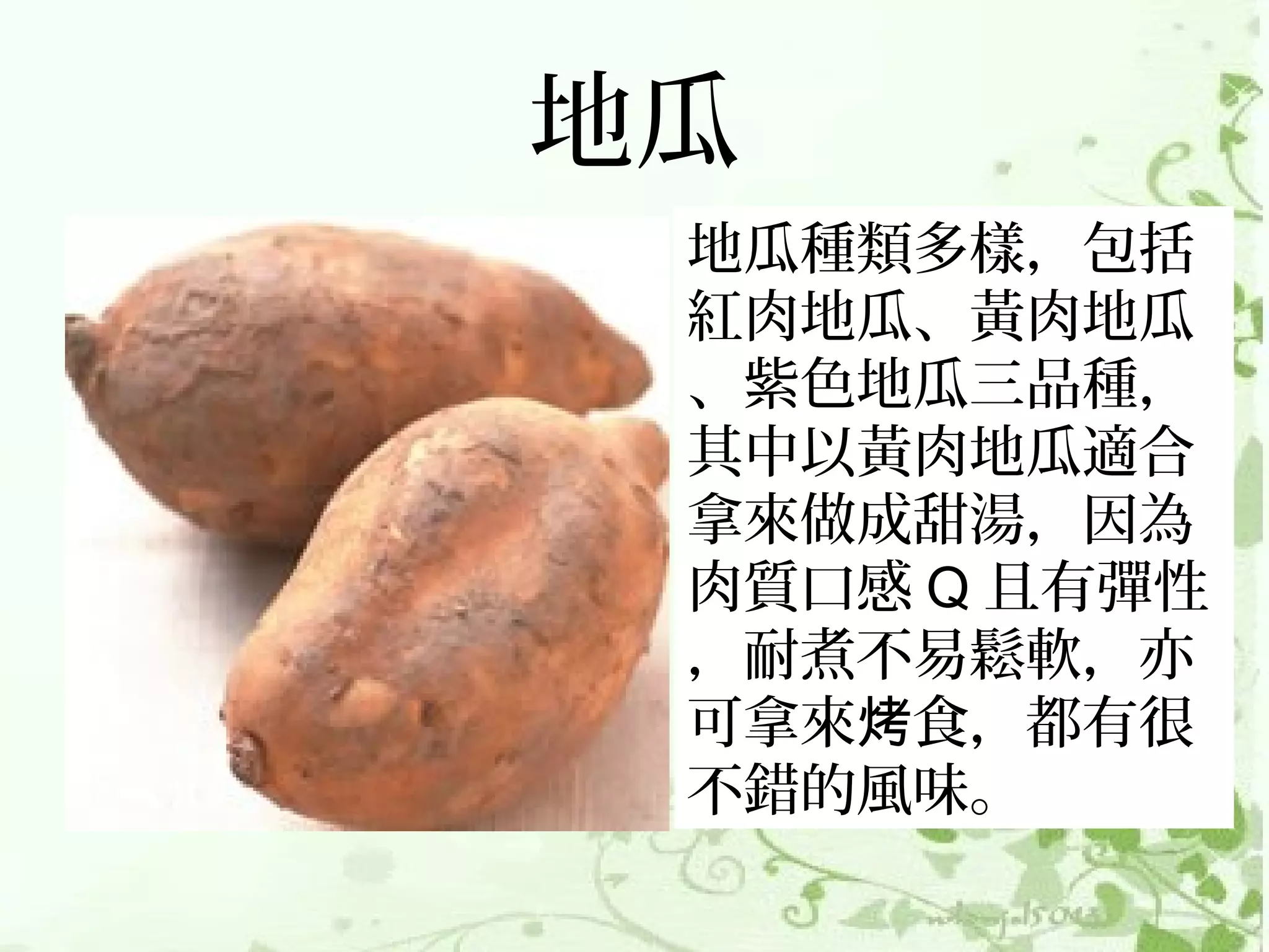 地瓜
 地瓜種類多樣，包括
 紅肉地瓜、黃肉地瓜
 、紫色地瓜三品種，
 其中以黃肉地瓜適合
 拿來做成甜湯，因為
 肉質口感 Q 且有彈性
 ，耐煮不易鬆軟，亦
 可拿來烤食，都有很
 不錯的風味。
 