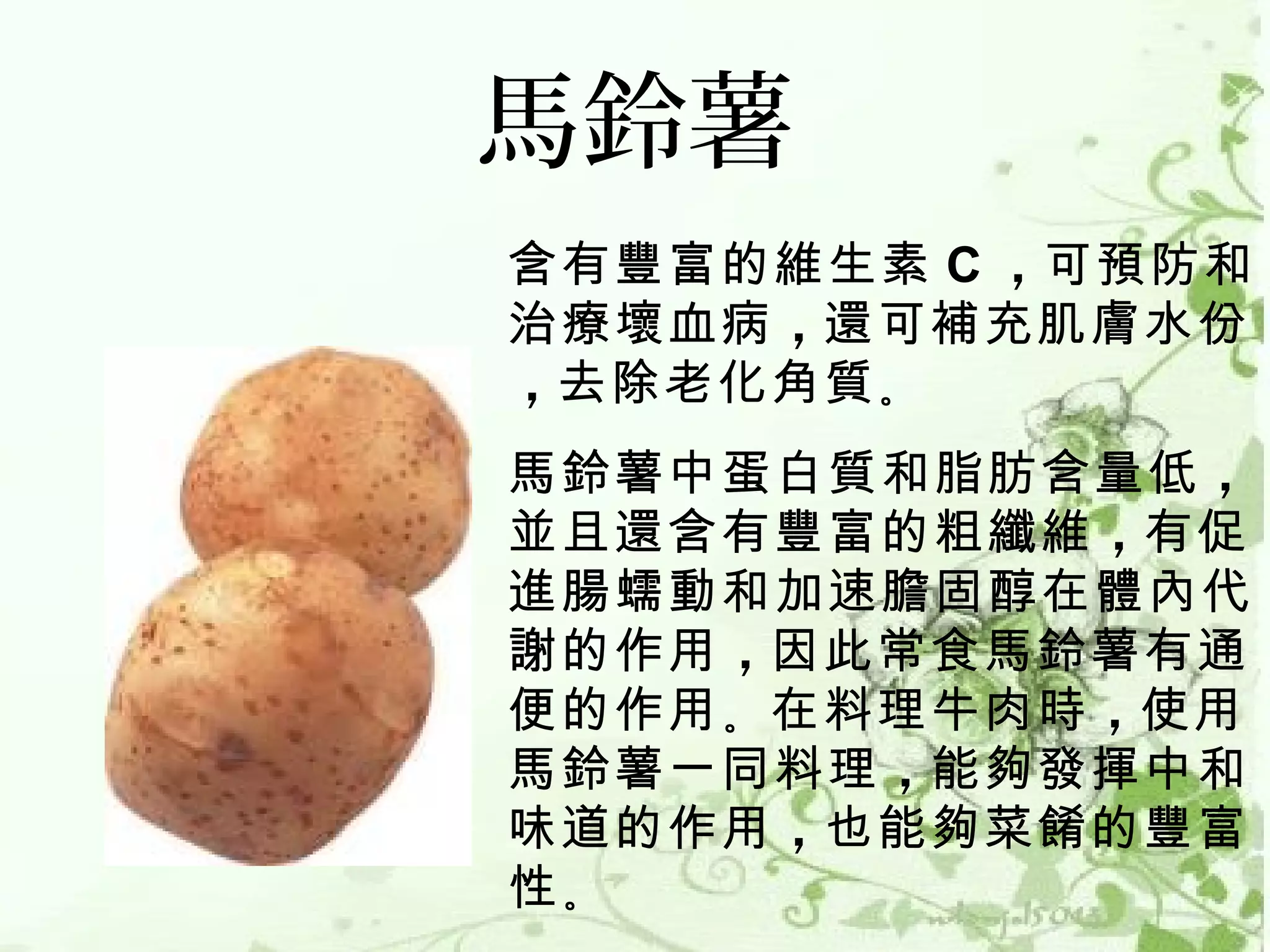 馬鈴薯
含有豐富的維生素 C ，可預防和
治療壞血病 ，還可補充肌膚水份
，去除老化角質 。 
馬鈴薯中蛋白質和脂肪含量低 ，
並且還含有豐富的粗纖維 ，有促
進腸蠕動和加速膽固醇在體內代
謝的作用 ，因此常食馬鈴薯有通
便的作用 。在料理牛肉時 ，使用
馬鈴薯一同料理 ，能夠發揮中和
味道的作用 ，也能夠菜餚的豐富
性。
 
