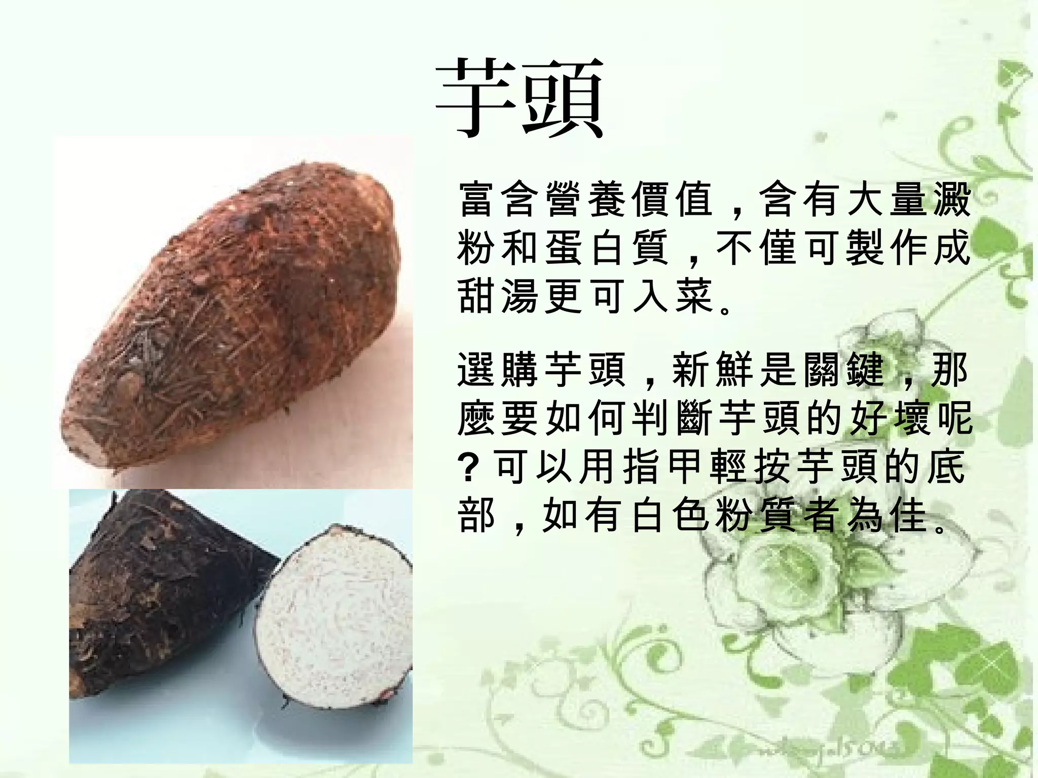 芋頭
富含營養價值 ，含有大量澱
粉和蛋白質 ，不僅可製作成
甜湯更可入菜 。
選購芋頭 ，新鮮是關鍵 ，那
麼要如何判斷芋頭的好壞呢
? 可以用指甲輕按芋頭的底
部 ，如有白色粉質者為佳 。
 