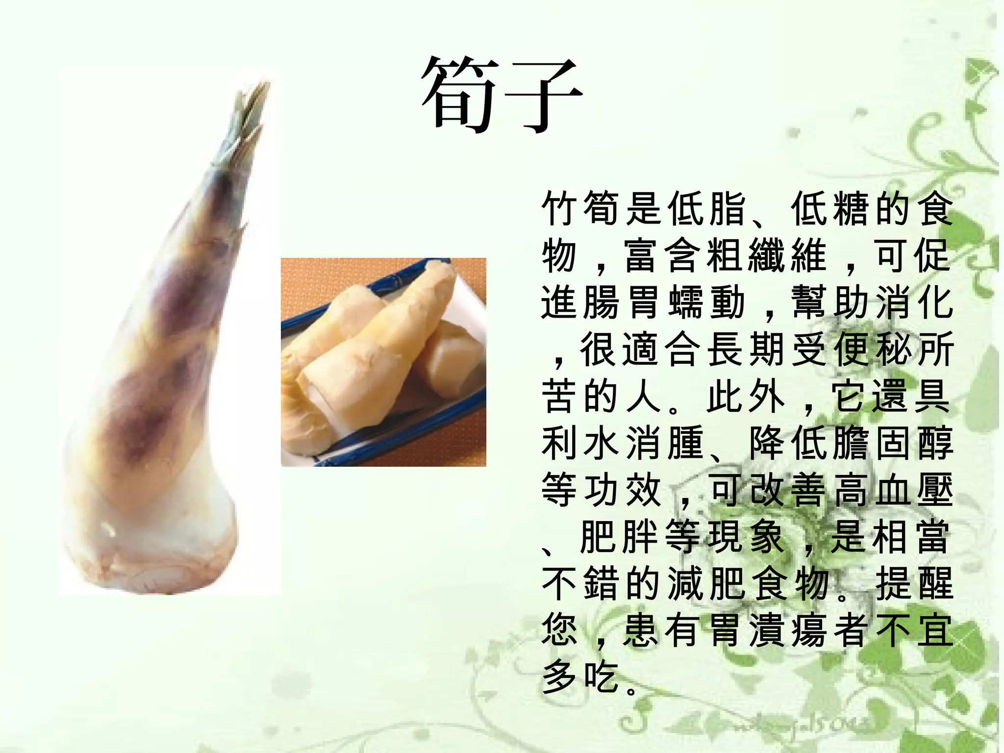 筍子
 竹筍是低脂 、低糖的食
 物 ，富含粗纖維 ，可促
 進腸胃蠕動 ，幫助消化
 ，很適合長期受便秘所
 苦的人 。此外 ，它還具
 利水消腫 、降低膽固醇
 等功效 ，可改善高血壓
 、肥胖等現象 ，是相當
 不錯的減肥食物 。提醒
 您 ，患有胃潰瘍者不宜
 多吃 。
 