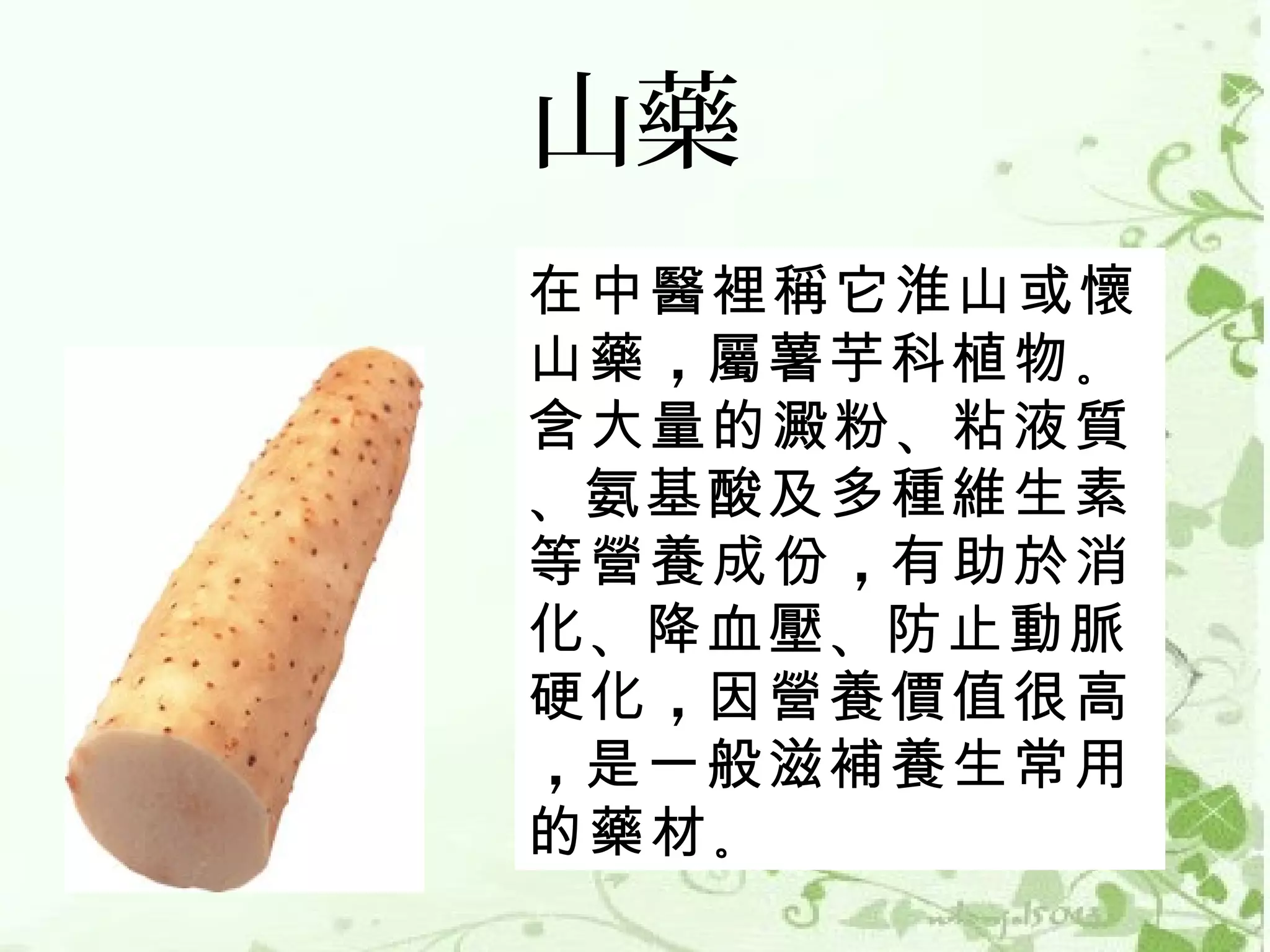 山藥
在中醫裡稱它淮山或懷
山藥 ，屬薯芋科植物 。
含大量的澱粉 、粘液質
、氨基酸及多種維生素
等營養成份 ，有助於消
化 、降血壓 、防止動脈
硬化 ，因營養價值很高
，是一般滋補養生常用
的藥材 。
 