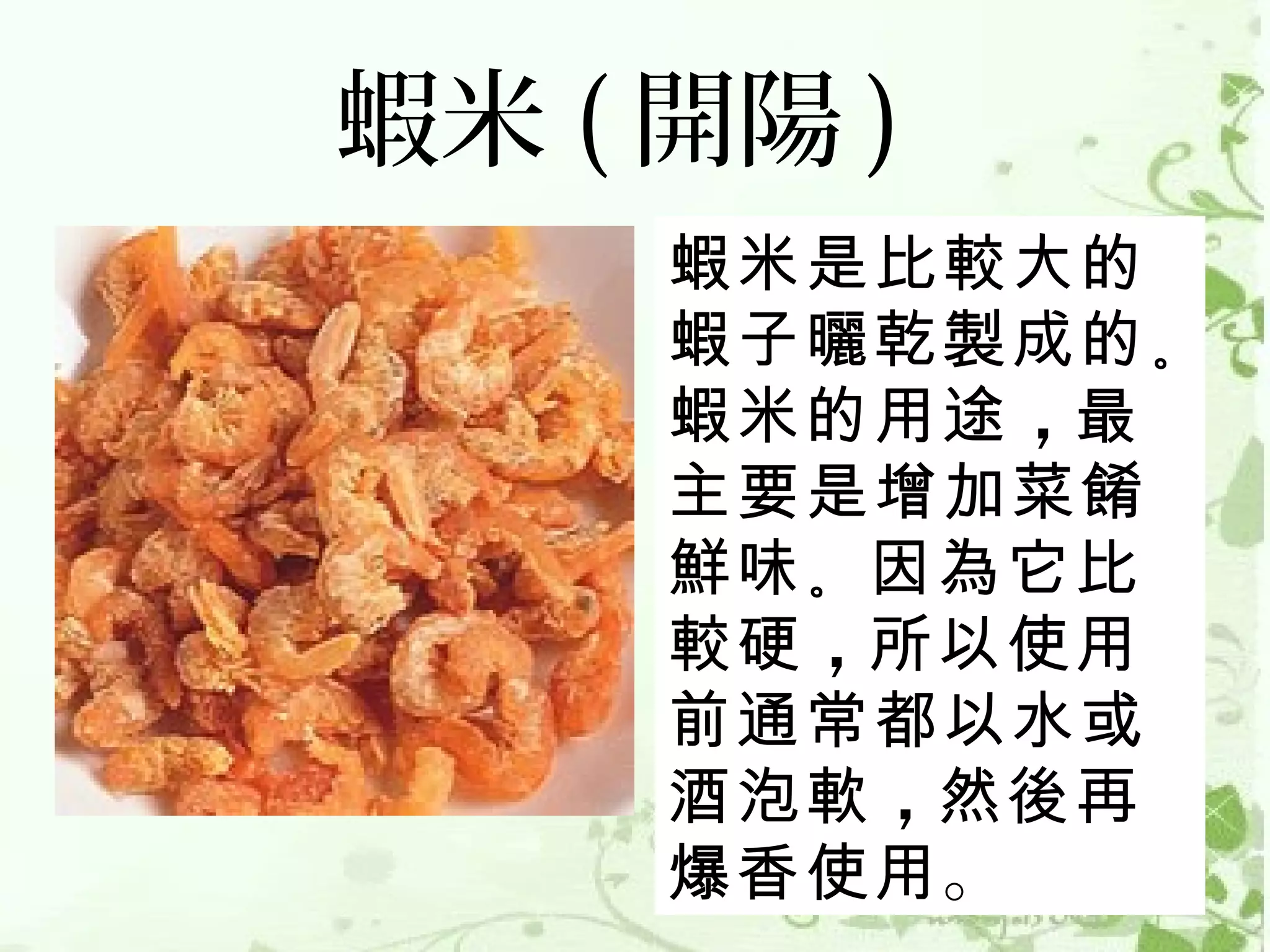 蝦米 ( 開陽 )
     蝦米是比較大的
     蝦子曬乾製成的 。
     蝦米的用途 ，最
     主要是增加菜餚
     鮮味 。因為它比
     較硬 ，所以使用
     前通常都以水或
     酒泡軟 ，然後再
     爆香使用。
 