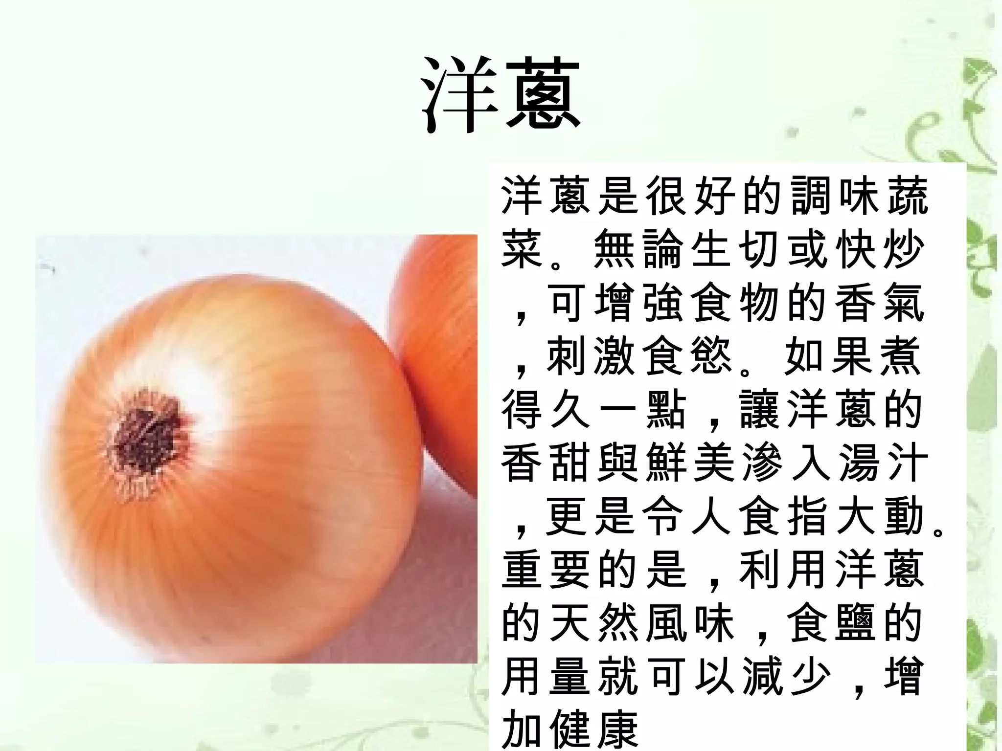 洋蔥
洋蔥是很好的調味蔬
菜 。無論生切或快炒
，可增強食物的香氣
，刺激食慾 。如果煮
得久一點 ，讓洋蔥的
香甜與鮮美滲入湯汁
，更是令人食指大動 。
重要的是 ，利用洋蔥
的天然風味 ，食鹽的
用量就可以減少 ，增
加健康
 