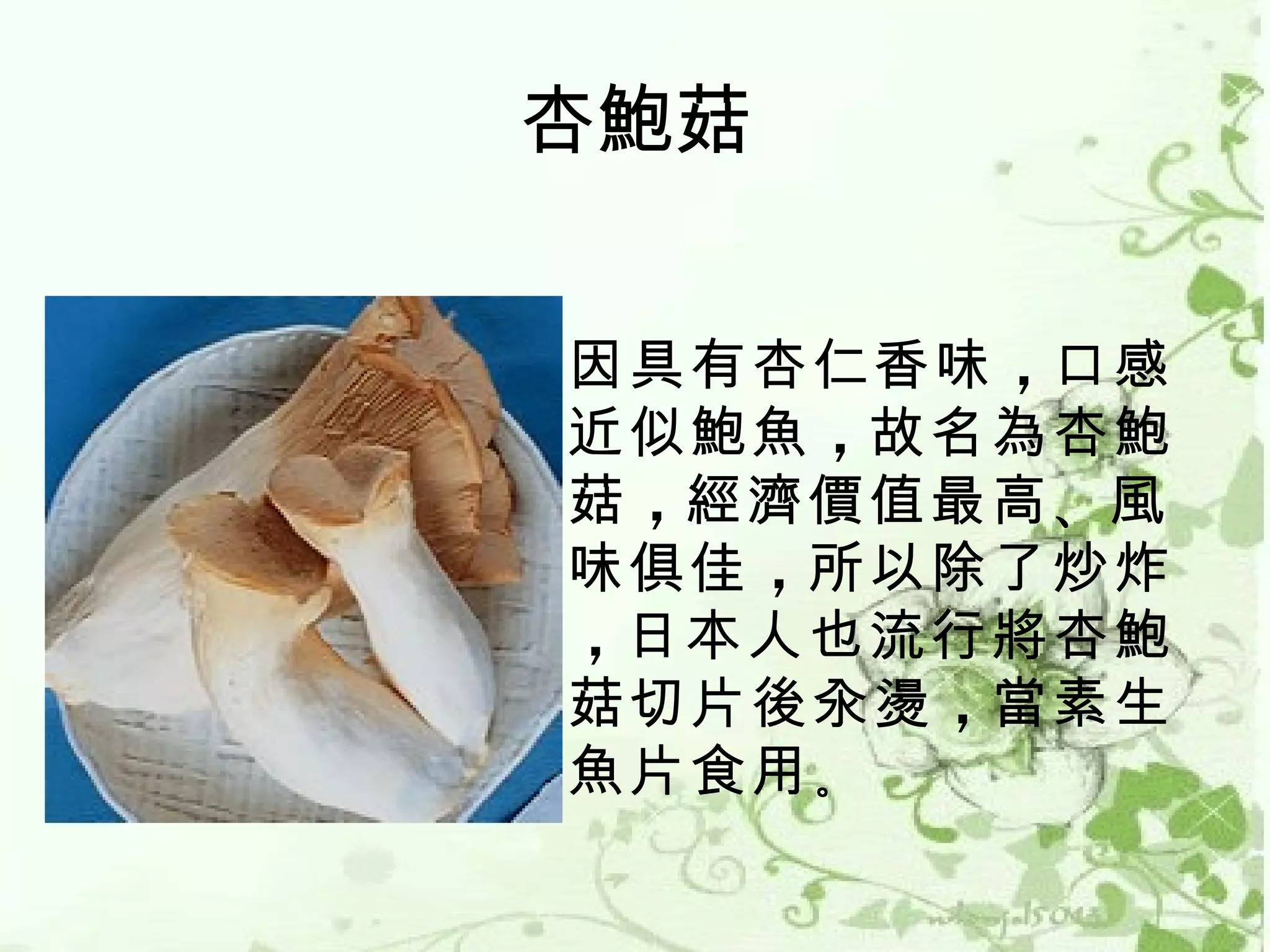 杏鮑菇


因具有杏仁香味 ，口感
近似鮑魚 ，故名為杏鮑
菇 ，經濟價值最高 、風
味俱佳 ，所以除了炒炸
，日本人也流行將杏鮑
菇切片後汆燙 ，當素生
魚片食用 。
 