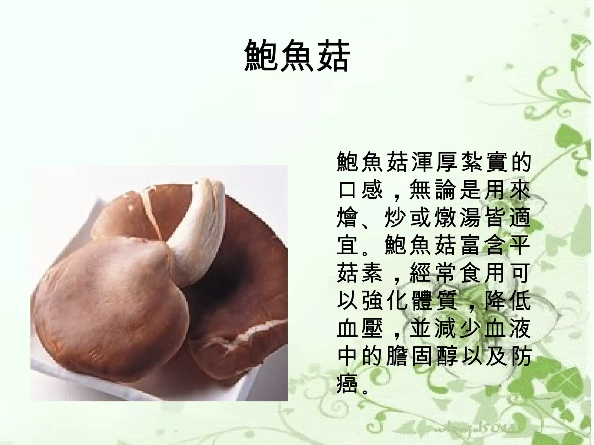 鮑魚菇

  鮑魚菇渾厚紮實的
  口感 ，無論是用來
  燴 、炒或燉湯皆適
  宜 。鮑魚菇富含平
  菇素 ，經常食用可
  以強化體質 ，降低
  血壓 ，並減少血液
  中的膽固醇以及防
  癌。
 