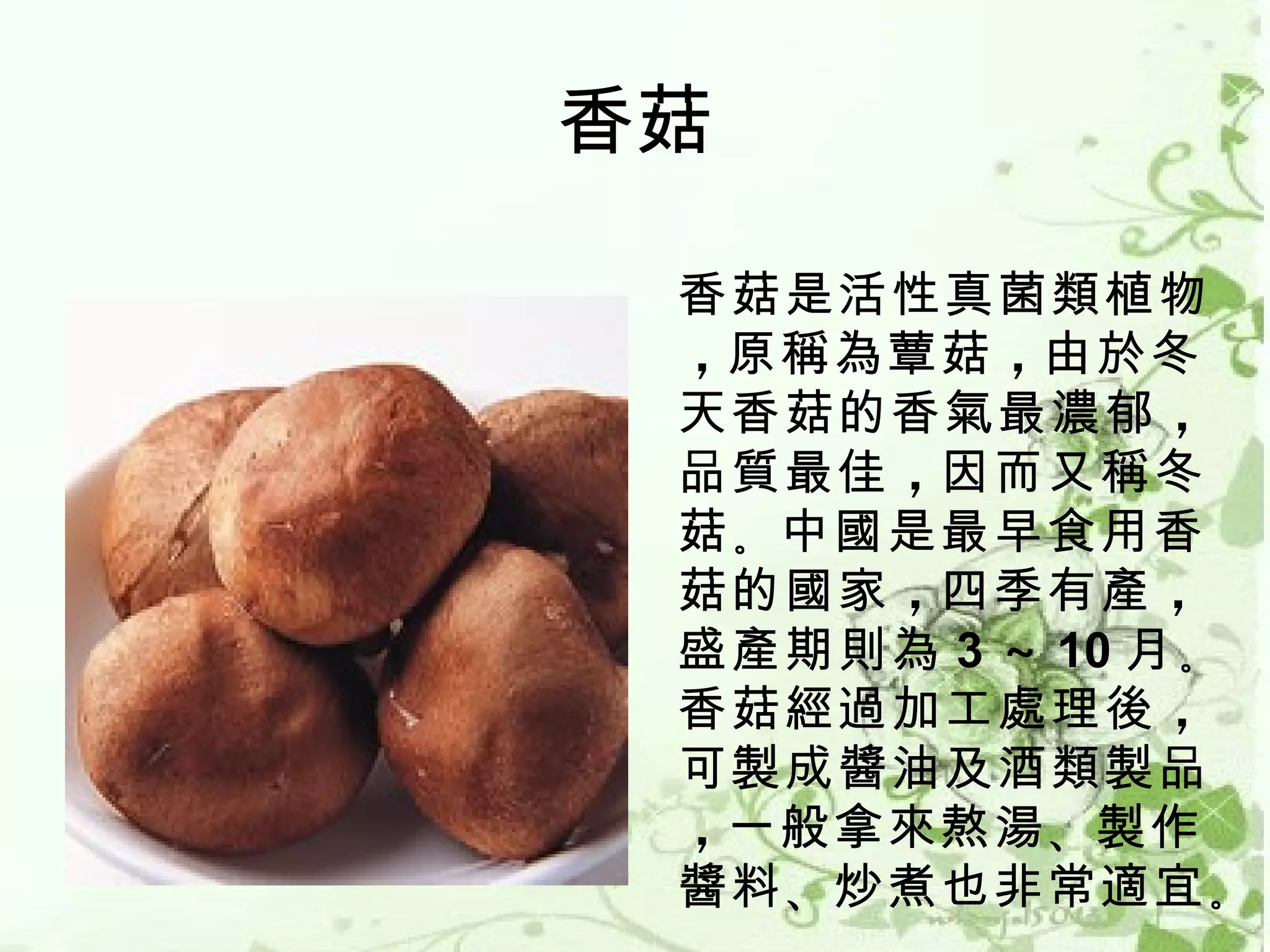 香菇

 香菇是活性真菌類植物
 ，原稱為蕈菇 ，由於冬
 天香菇的香氣最濃郁 ，
 品質最佳 ，因而又稱冬
 菇 。中國是最早食用香
 菇的國家 ，四季有產 ，
 盛產期則為 3 ～ 10 月 。
 香菇經過加工處理後 ，
 可製成醬油及酒類製品
 ，一般拿來熬湯 、製作
 醬料 、炒煮也非常適宜 。
 