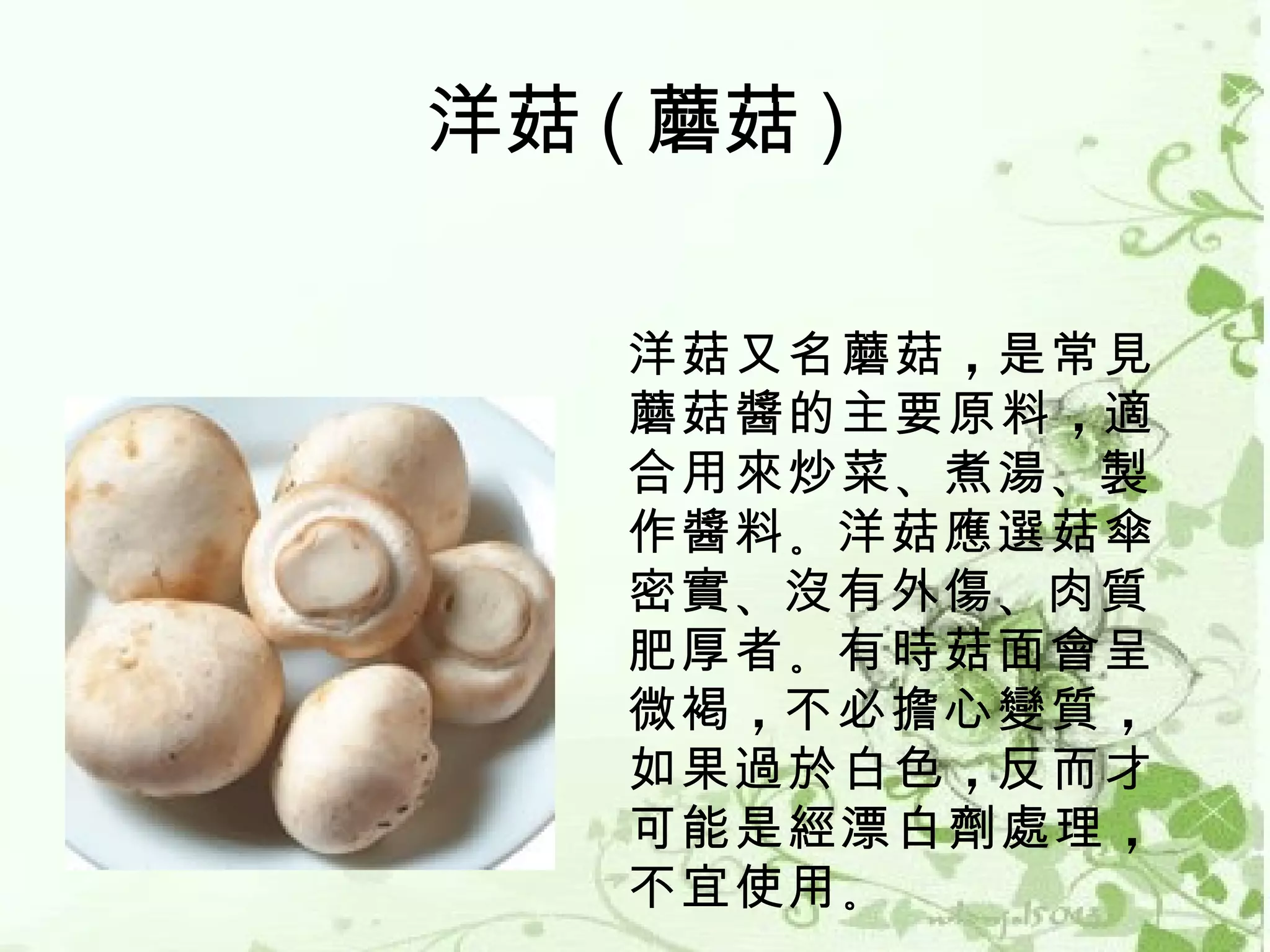 洋菇 ( 蘑菇 )

    洋菇又名蘑菇 ，是常見
    蘑菇醬的主要原料 ，適
    合用來炒菜 、煮湯 、製
    作醬料 。洋菇應選菇傘
    密實 、沒有外傷 、肉質
    肥厚者 。有時菇面會呈
    微褐 ，不必擔心變質 ，
    如果過於白色 ，反而才
    可能是經漂白劑處理 ，
    不宜使用 。
 