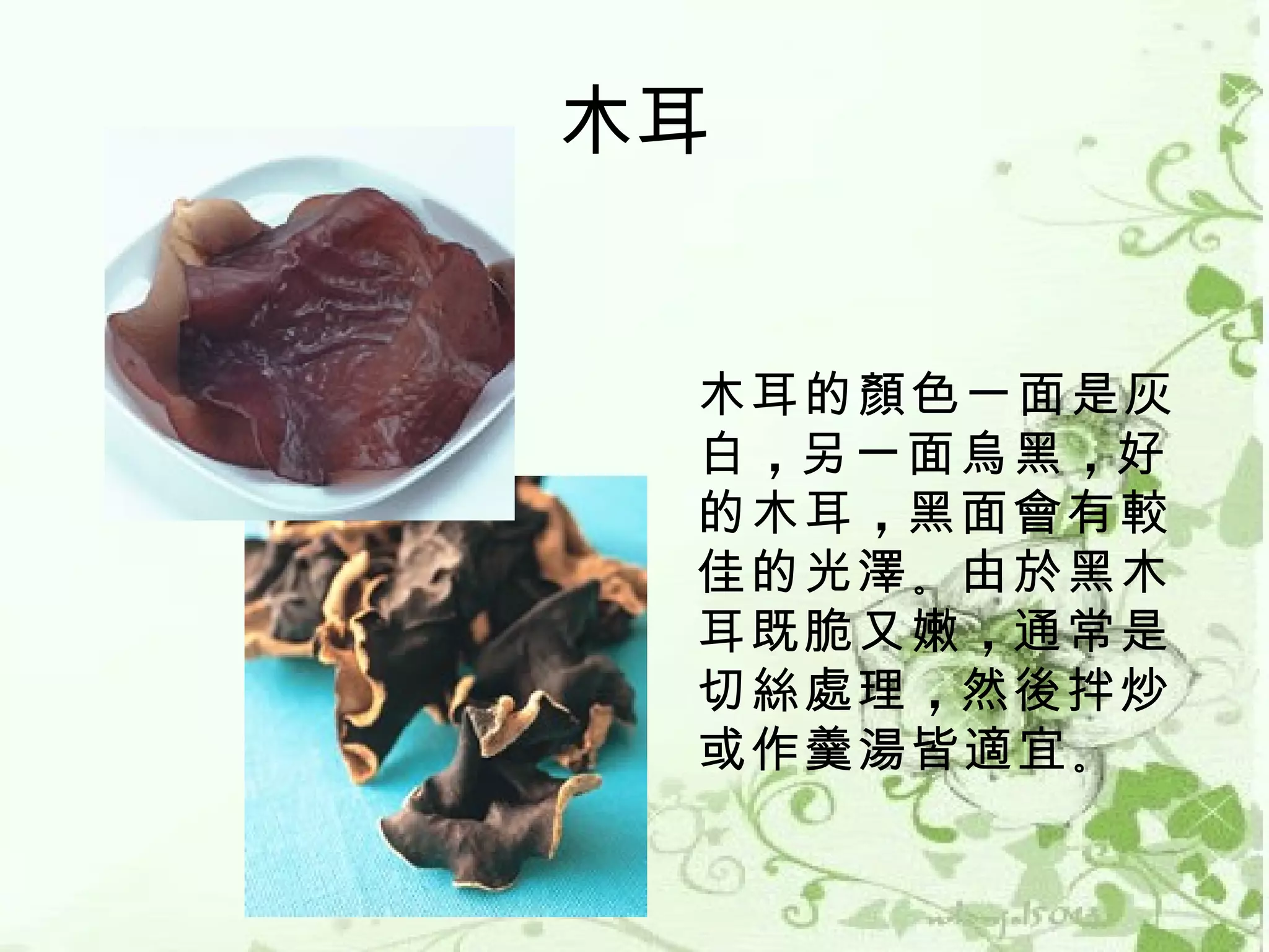 木耳


 木耳的顏色一面是灰
 白 ，另一面烏黑 ，好
 的木耳 ，黑面會有較
 佳的光澤 。由於黑木
 耳既脆又嫩 ，通常是
 切絲處理 ，然後拌炒
 或作羹湯皆適宜 。 
 