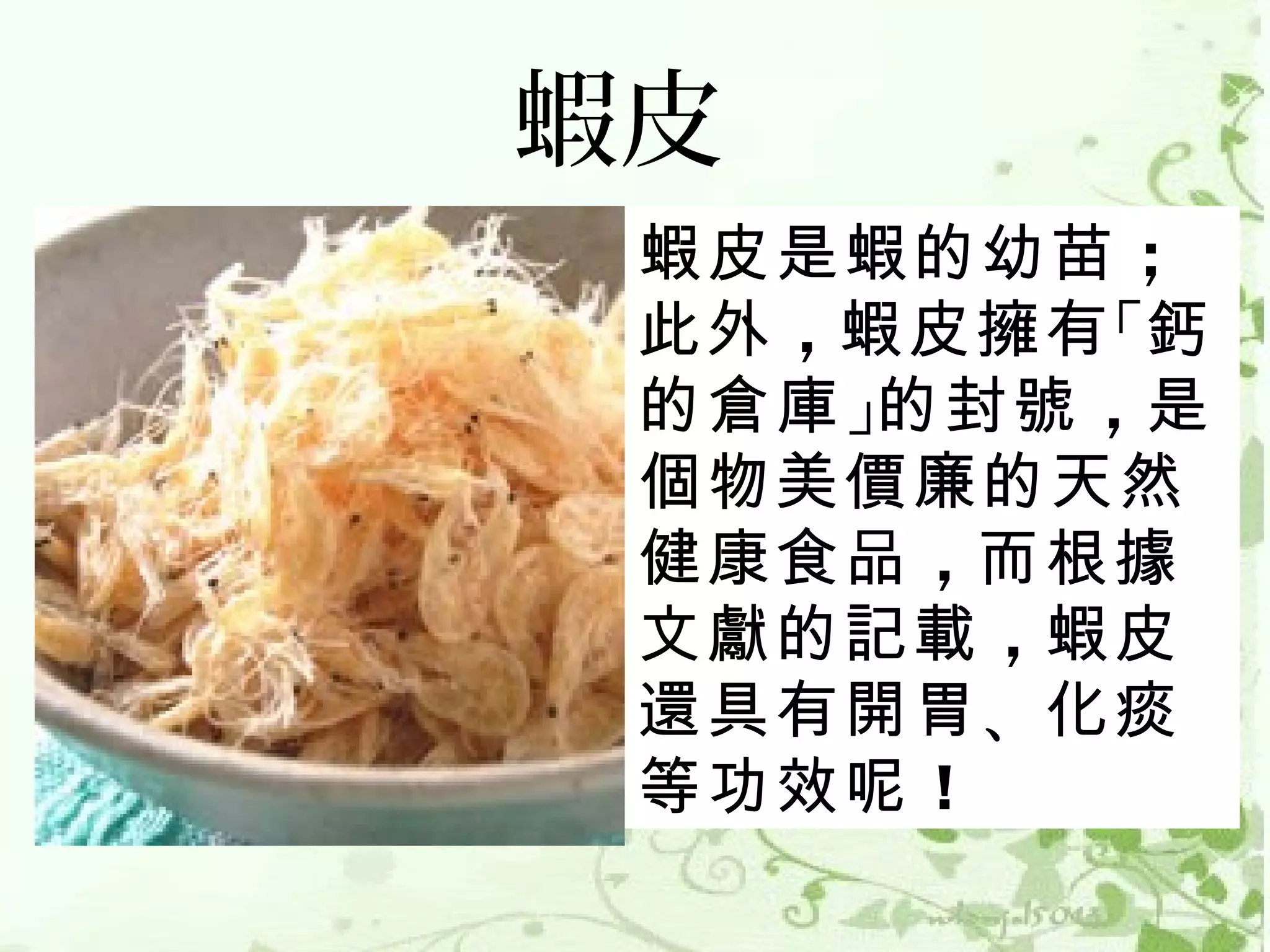 蝦皮
 蝦皮是蝦的幼苗 ；
 此外 ，蝦皮擁有 「鈣
 的倉庫 」的封號 ，是
 個物美價廉的天然
 健康食品 ，而根據
 文獻的記載 ，蝦皮
 還具有開胃 、化痰
 等功效呢 ！ 
 