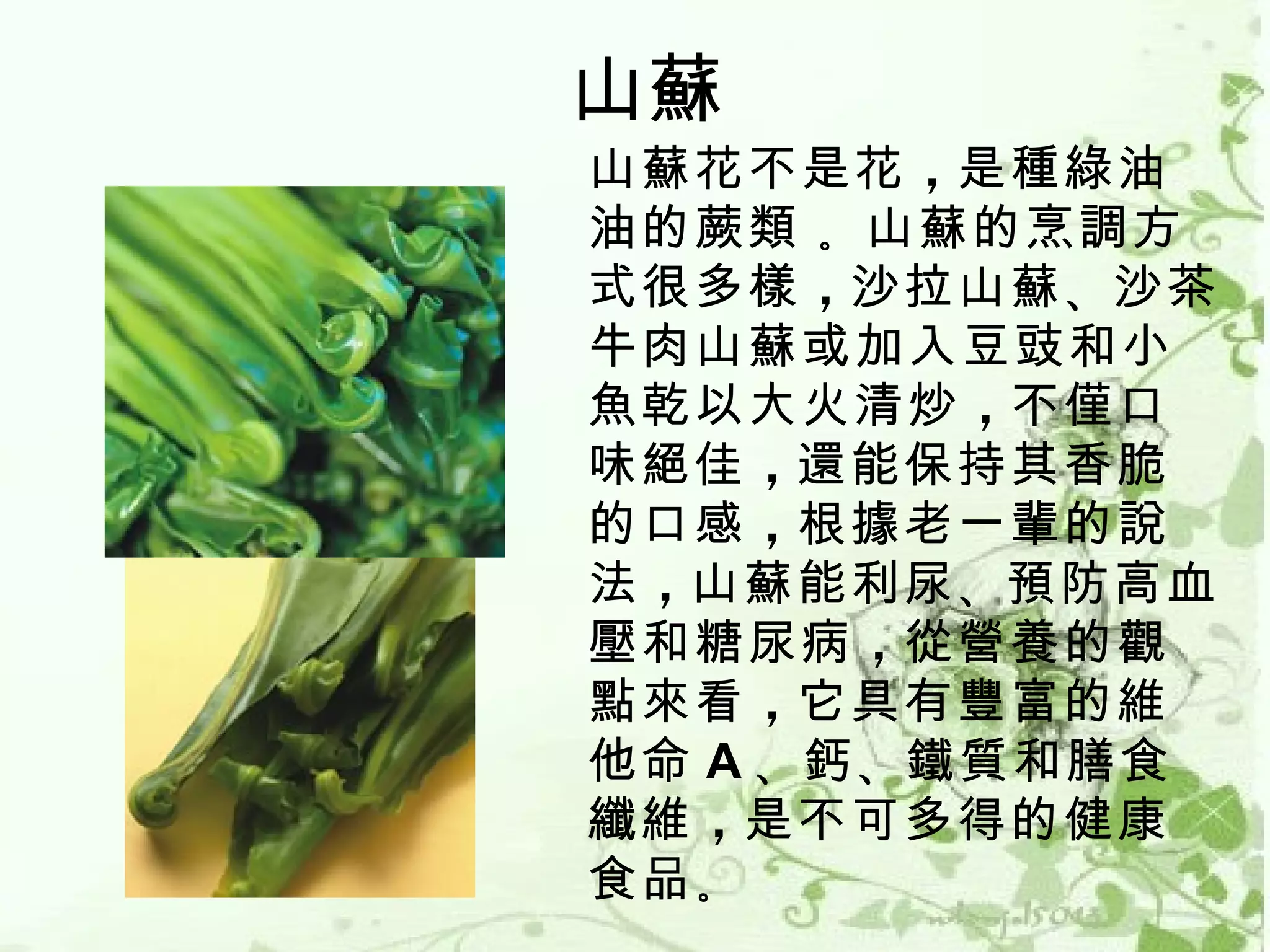 山蘇
山蘇花不是花 ，是種綠油
油的蕨類 。山蘇的烹調方
式很多樣 ，沙拉山蘇 、沙茶
牛肉山蘇或加入豆豉和小
魚乾以大火清炒 ，不僅口
味絕佳 ，還能保持其香脆
的口感 ，根據老一輩的說
法 ，山蘇能利尿 、預防高血
壓和糖尿病 ，從營養的觀
點來看 ，它具有豐富的維
他命 A 、鈣 、鐵質和膳食
纖維 ，是不可多得的健康
食品 。
 