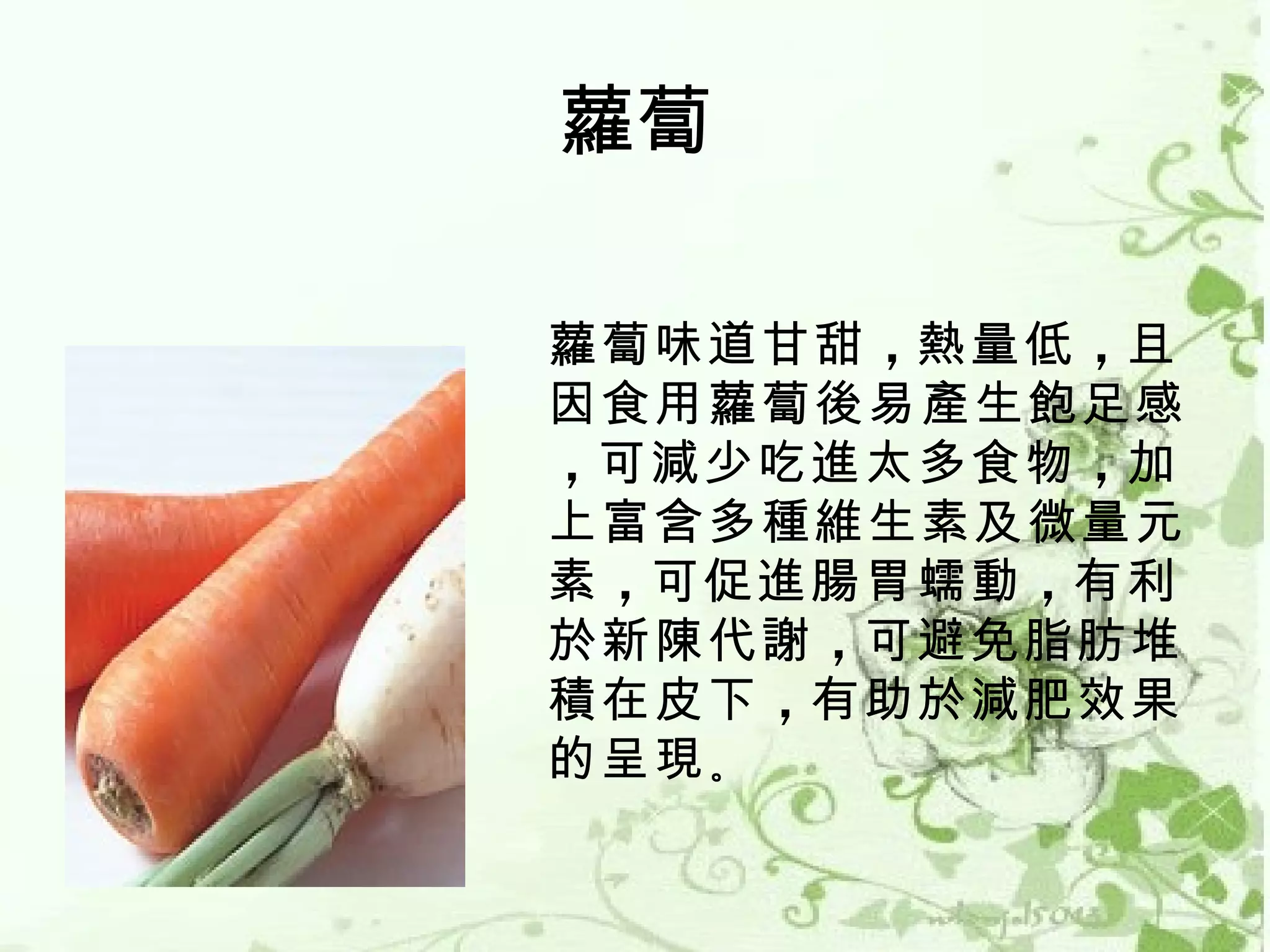 蘿蔔

蘿蔔味道甘甜 ，熱量低 ，且
因食用蘿蔔後易產生飽足感
，可減少吃進太多食物 ，加
上富含多種維生素及微量元
素 ，可促進腸胃蠕動 ，有利
於新陳代謝 ，可避免脂肪堆
積在皮下 ，有助於減肥效果
的呈現 。
 
