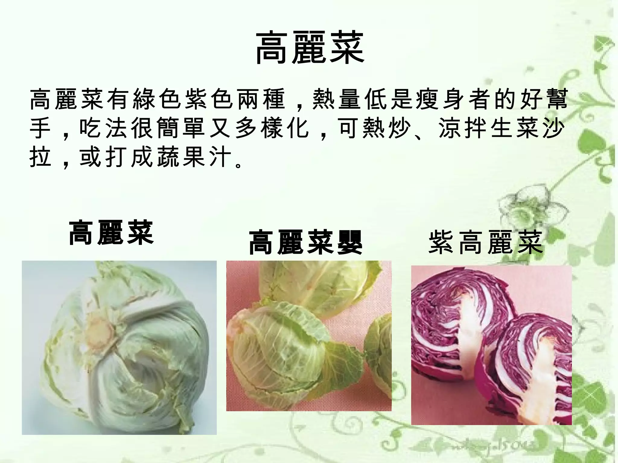 高麗菜
高麗菜有綠色紫色兩種 ，熱量低是瘦身者的好幫
手 ，吃法很簡單又多樣化 ，可熱炒 、涼拌生菜沙
拉 ，或打成蔬果汁 。


 高麗菜     高麗菜嬰    紫高麗菜
 