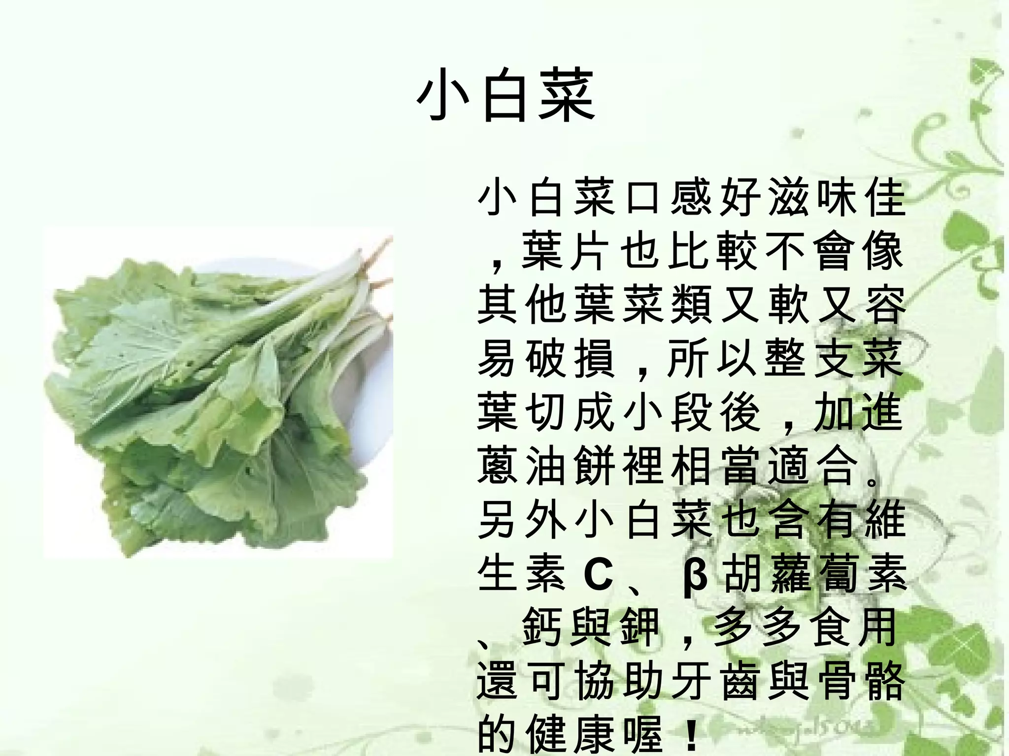 小白菜
 小白菜口感好滋味佳
 ，葉片也比較不會像
 其他葉菜類又軟又容
 易破損 ，所以整支菜
 葉切成小段後 ，加進
 蔥油餅裡相當適合 。
 另外小白菜也含有維
 生素 C 、 β 胡蘿蔔素
 、鈣與鉀 ，多多食用
 還可協助牙齒與骨骼
 的健康喔 ！
 