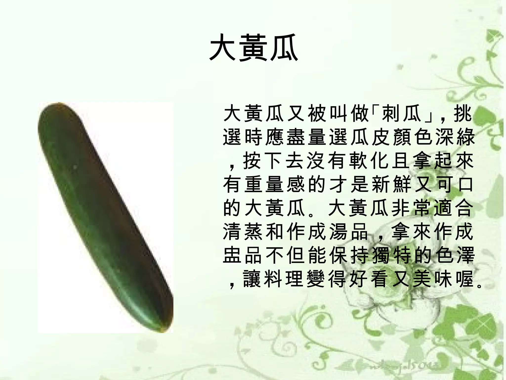 大黃瓜
大黃瓜又被叫做 「刺瓜 」，挑
選時應盡量選瓜皮顏色深綠
，按下去沒有軟化且拿起來
有重量感的才是新鮮又可口
的大黃瓜 。大黃瓜非常適合
清蒸和作成湯品 ，拿來作成
盅品不但能保持獨特的色澤
，讓料理變得好看又美味喔 。
 