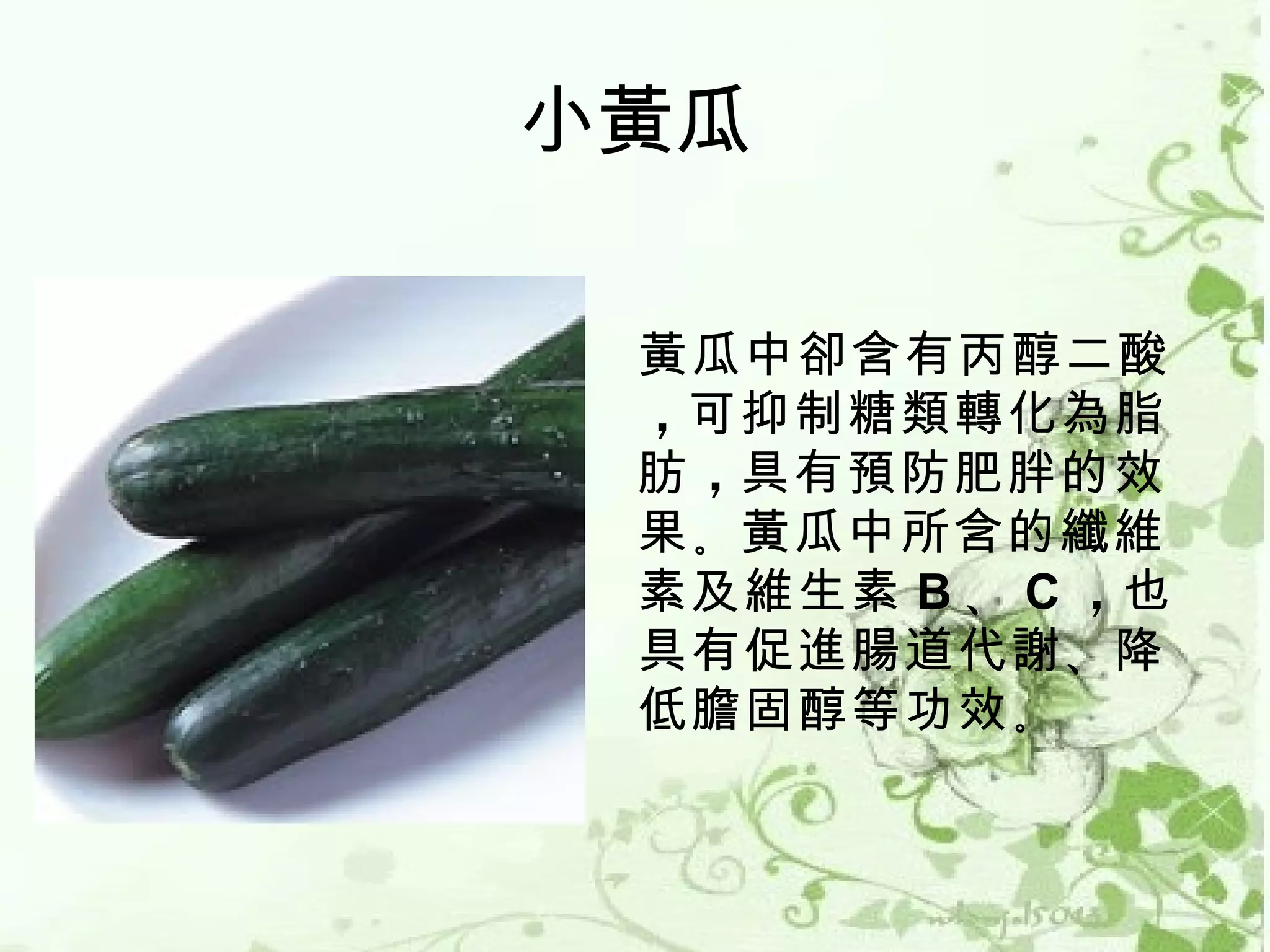 小黃瓜

 黃瓜中卻含有丙醇二酸
 ，可抑制糖類轉化為脂
 肪 ，具有預防肥胖的效
 果 。黃瓜中所含的纖維
 素及維生素 B 、 C ，也
 具有促進腸道代謝 、降
 低膽固醇等功效 。
 