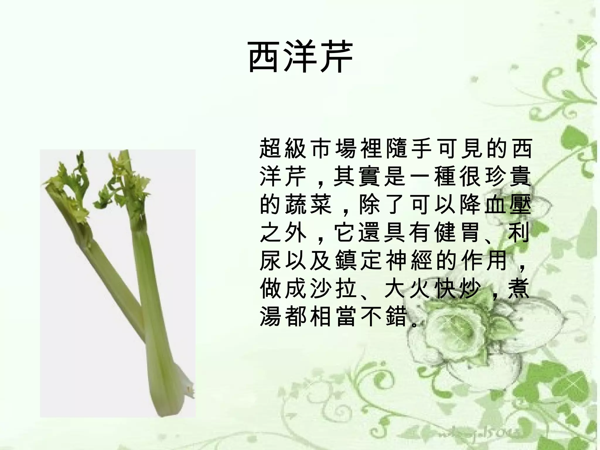 西洋芹

超級市場裡隨手可見的西
洋芹 ，其實是一種很珍貴
的蔬菜 ，除了可以降血壓
之外 ，它還具有健胃 、利
尿以及鎮定神經的作用 ，
做成沙拉 、大火快炒 ，煮
湯都相當不錯 。
 