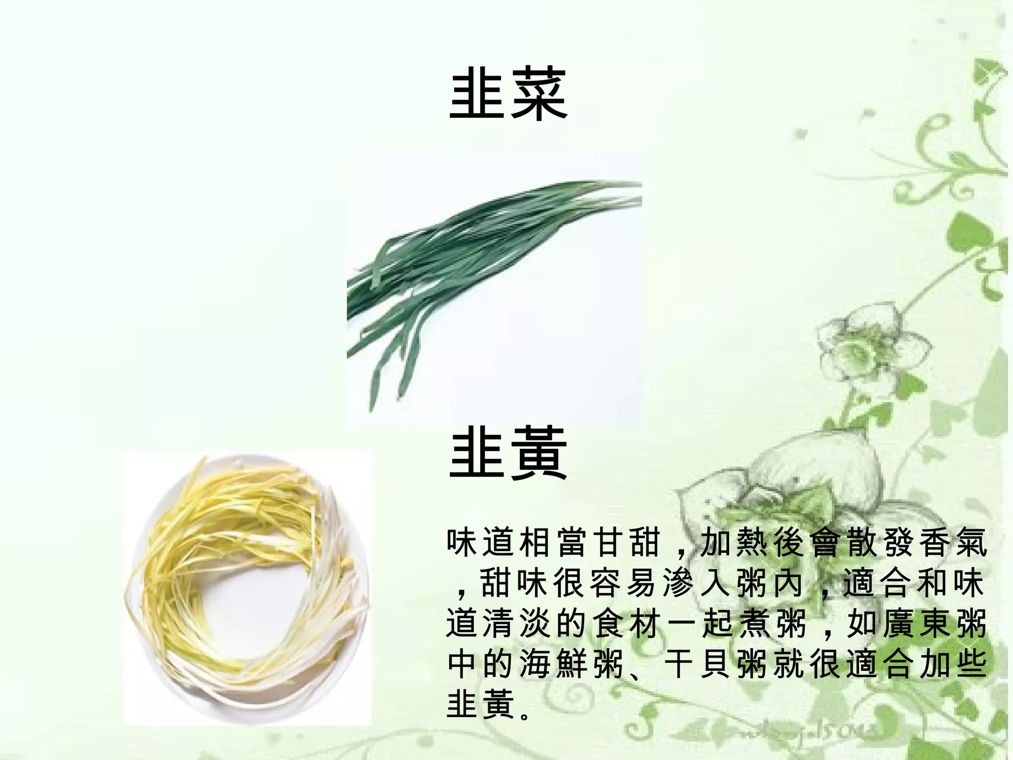 韭菜




韭黃
味道相當甘甜 ，加熱後會散發香氣
，甜味很容易滲入粥內 ，適合和味
道清淡的食材一起煮粥 ，如廣東粥
中的海鮮粥 、干貝粥就很適合加些
韭黃 。
 