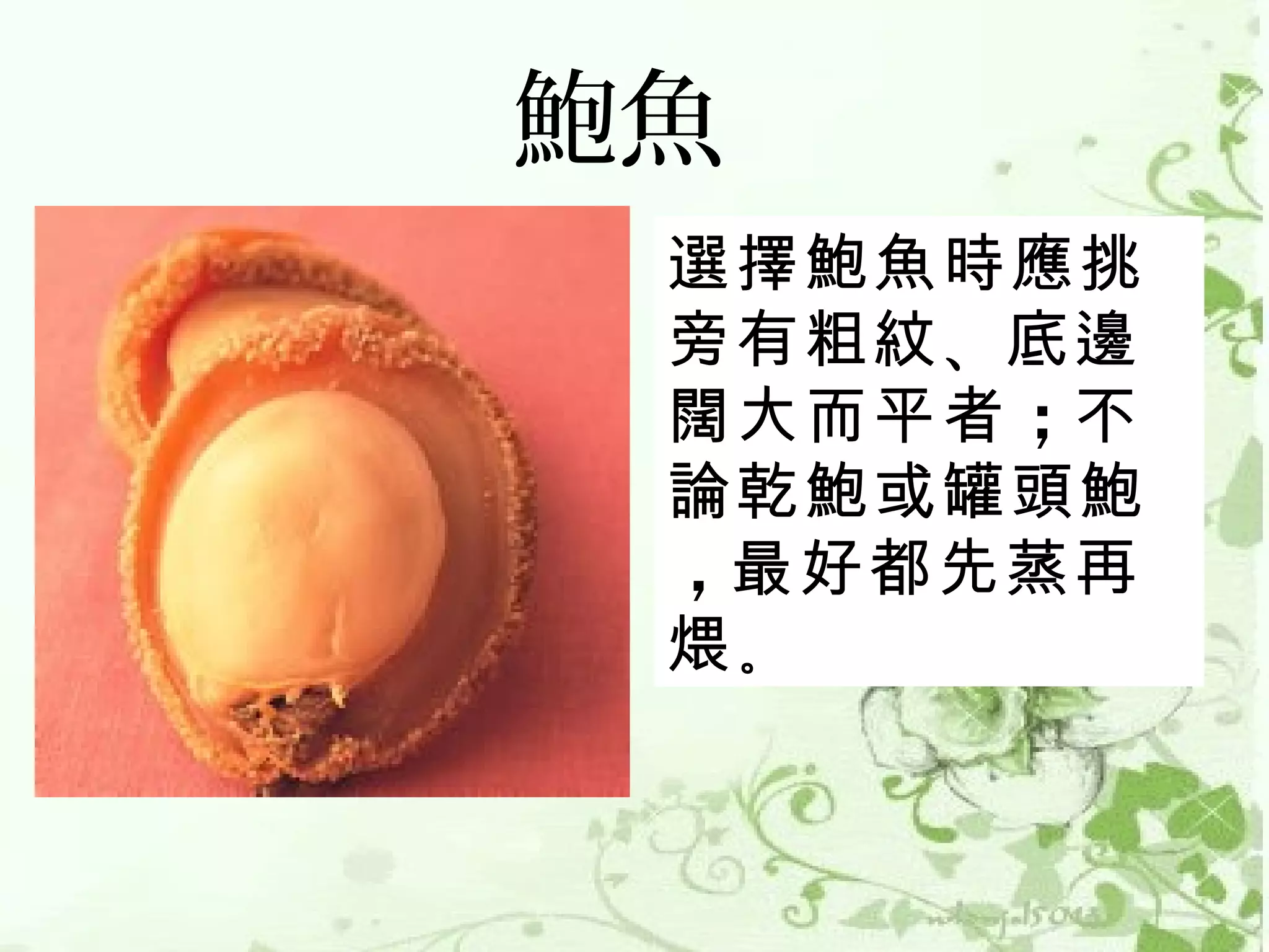 鮑魚
 選擇鮑魚時應挑
 旁有粗紋 、底邊
 闊大而平者 ；不
 論乾鮑或罐頭鮑
 ，最好都先蒸再
 煨。
 