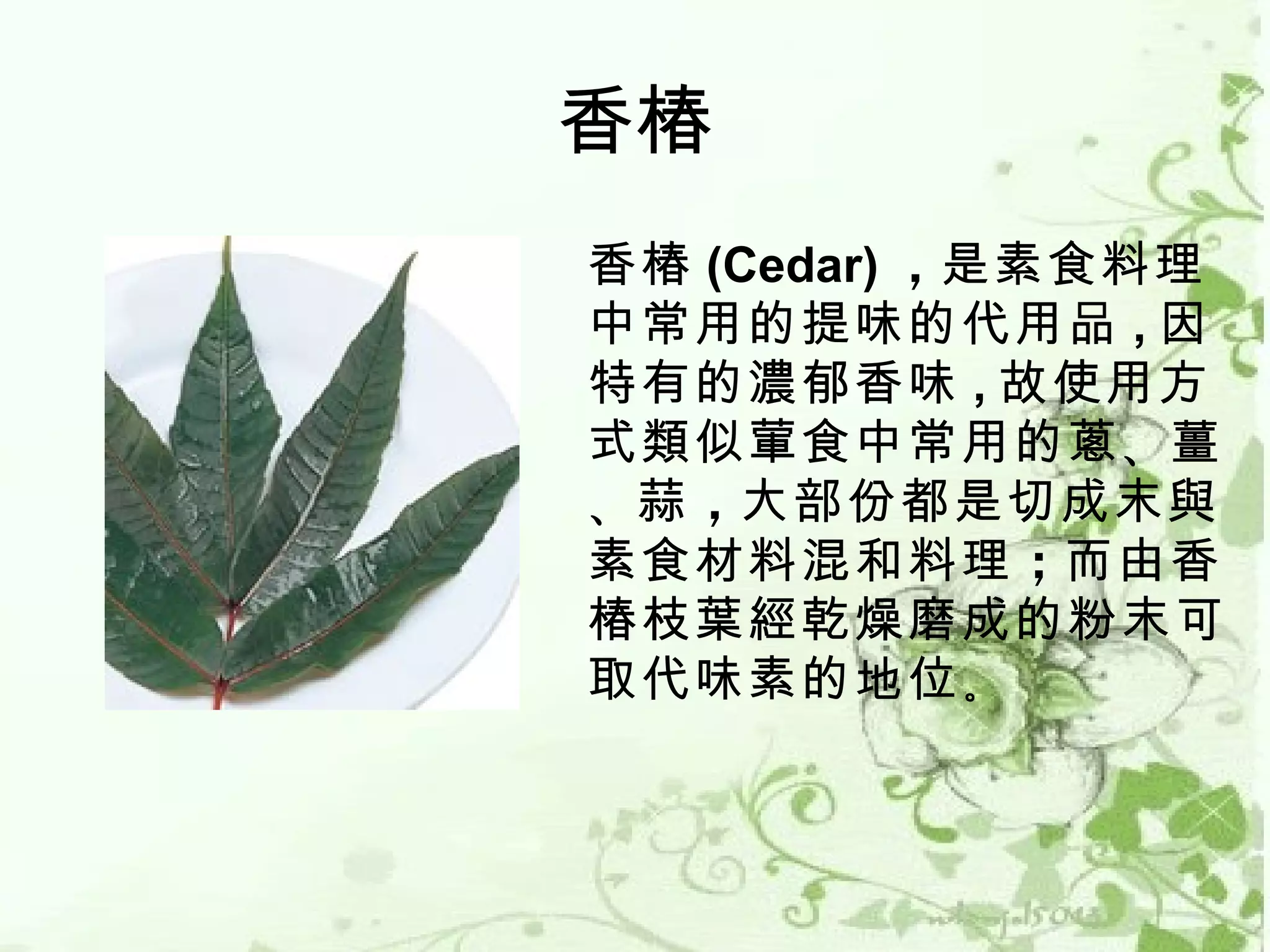 香椿
香椿 (Cedar) ，是素食料理
中常用的提味的代用品 , 因
特有的濃郁香味 , 故使用方
式類似葷食中常用的蔥 、薑
、蒜 ，大部份都是切成末與
素食材料混和料理 ；而由香
椿枝葉經乾燥磨成的粉末可
取代味素的地位 。
 