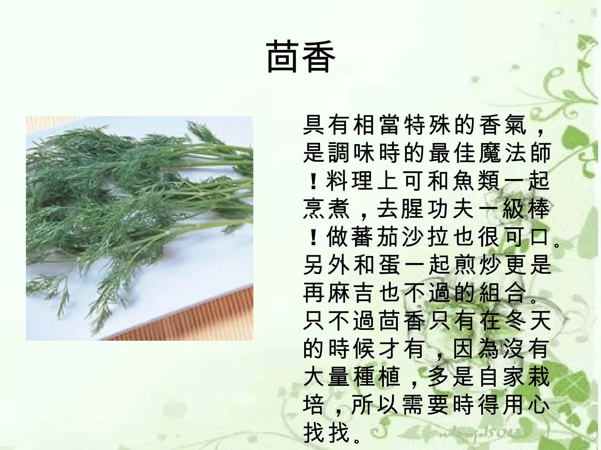 茴香
 具有相當特殊的香氣 ，
 是調味時的最佳魔法師
 ！料理上可和魚類一起
 烹煮 ，去腥功夫一級棒
 ！做蕃茄沙拉也很可口 。
 另外和蛋一起煎炒更是
 再麻吉也不過的組合 。
 只不過茴香只有在冬天
 的時候才有 ，因為沒有
 大量種植 ，多是自家栽
 培 ，所以需要時得用心
 找找 。
 