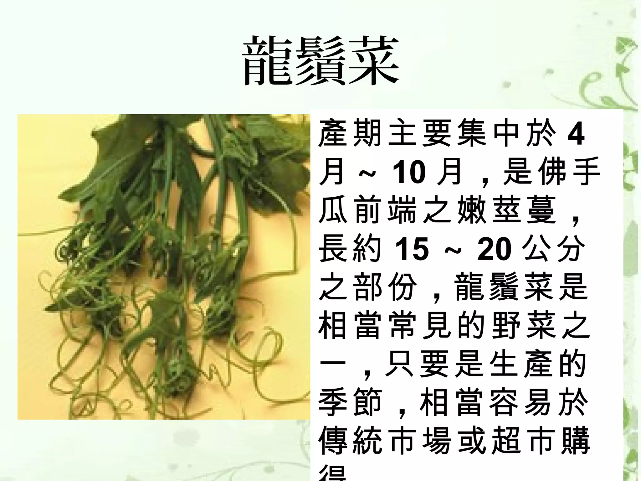 龍鬚菜
 產期主要集中於 4
 月 ～ 10 月 ，是佛手
 瓜前端之嫩莖蔓 ，
 長約 15 ～ 20 公分
 之部份 ，龍鬚菜是
 相當常見的野菜之
 一 ，只要是生產的
 季節 ，相當容易於
 傳統市場或超市購
 