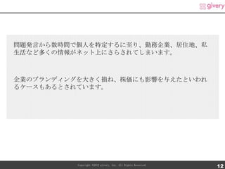 問題発言から数時間で個人を特定するに至り、勤務企業、居住地、私
生活など多くの情報がネット上にさらされてしまいます。



企業のブランディングを大きく損ね、株価にも影響を与えたといわれ
るケースもあるとされています。




          Copyright ©2012 givery, Inc. All Rights Reserved.
                                                              12
 
