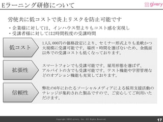 Eラーニング研修について

労使共に低コストで炎上リスクを防止可能です
・企業様に対しては、インハウス型よりもコスト感を実現し
・受講者様に対しては2時間程度の受講時間

        1人5,000円の価格設定により、セミナー形式よりも柔軟かつ
 低コスト   大規模に受講可能です。場所・時間を選ばないため、金銭面
        以外での受講コストも低くなっております。


        スマートフォンでも受講可能です。雇用形態を選ばず、
 拡張性    アルバイトの方でも受講可能です。テスト機能や学習管理な
        どのオプション機能も充実しております。


        弊社の6年にわたるソーシャルメディアによる採用支援活動の
 信頼性    ナレッジが集約された製品ですので、ご安心してご利用いた
        だけます。




           Copyright ©2012 givery, Inc. All Rights Reserved.
                                                               17
 