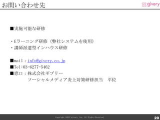 お問い合わせ先


 ■実施可能な研修

 ・Eラーニング研修（弊社システムを使用）
 ・講師派遣型インハウス研修

 ■mail：info@givery.co.jp
 ■Tel:03-6277-5462
 ■窓口：株式会社ギブリー
        ソーシャルメディア炎上対策研修担当 平位




            Copyright ©2012 givery, Inc. All Rights Reserved.
                                                                20
 