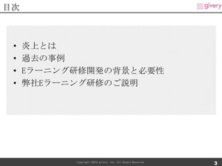 目次



 •   炎上とは
 •   過去の事例
 •   Eラーニング研修開発の背景と必要性
 •   弊社Eラーニング研修のご説明




           Copyright ©2012 givery, Inc. All Rights Reserved.
                                                               3
 